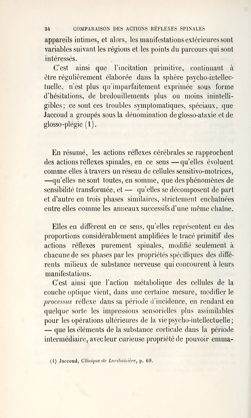 appareils intimes, et alors, les manifestations extérieures sont variables suivant les régions et les points du parcours qui sont intéressés. C'est ainsi que l'incitation primitive, continuant à être régulièrement élaborée dans la sphère psycho-intellec- tuelle, n'est plus qirimparfaitement exprimée sous forme d'hésitations, de bredouillements plus ou moins inintelli- gibles; ce sont ces troubles symptomatiques, spéciaux, que Jaccoud a groupés sous la dénomination de glosso-ataxie et de glosso-plégie (1). En résumé, les actions réflexes cérébrales se rapprochent des actions réflexes spinales, en ce sens —qu'elles évoluent comme elles à travers un réseau de cellules sensitivo-motrices, —qu'elles ne sont toutes, en somme, que des phénomènes de sensibilité transformée, et — qu'elles se décomposent de part et d'autre en trois phases similaires, strictement enchaînées entre elles comme les anneaux successifs d'une même chaîne. Elles en diffèrent en ce sens, qu'elles représentent en des proportions considérablement amplifiées le tracé primitif des actions réflexes purement spinales, modifié seulement à chacune de ses phases par les propriétés spécifiques des diffé- rents milieux de substance nerveuse qui concourent à leurs manifestations. C'est ainsi que l'action métabolique des cellules de la couche optique vient, dans une certaine mesure, modifier le processus réflexe dans sa période d'incidence, en rendant en quelque sorte les impressions sensorielles plus assimilables pour les opérations ultérieures de la vie psycho-intellectuelle; — que les éléments de la substance corticale dans la période intermédiaire, avec leur curieuse propriété de pouvoir emma- (1) Jaccoud) Clinique de Lariboisière^ p. 69.