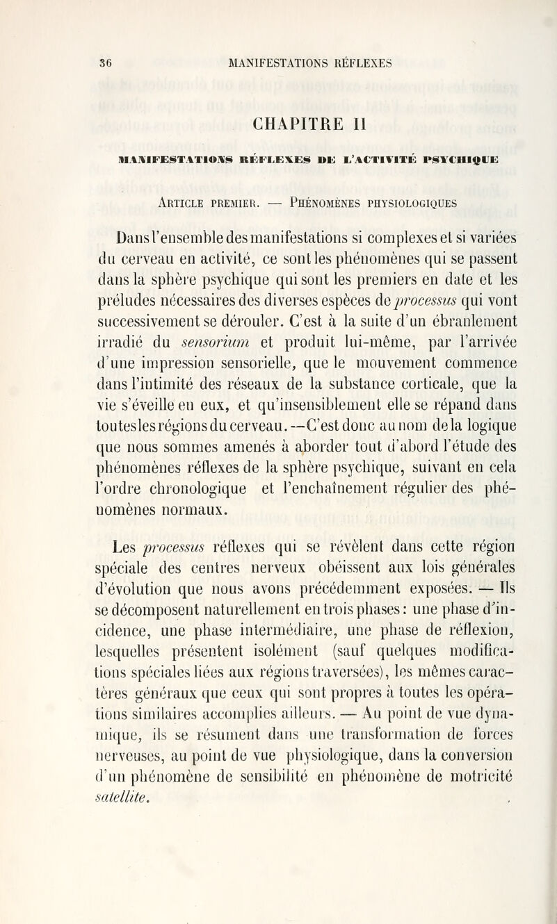 CHAPITRE II Article premier. — Phénomènes physiologiques Dans l'ensemble des manifestations si complexes el si variées du cerveau en activité, ce sont les phénomènes qui se passent dans la sphère psychique qui sont les premiers en date et les préludes nécessaires des diverses espèces do processus qui vont successivement se dérouler. C'est à la suite d'un ébranlement irradié du semorium et produit lui-même, par l'arrivée d'une impression sensorielle, que le mouvement commence dans l'intimité des réseaux de la substance corticale, que la vie s'éveille en eux, et qu'insensiblement elle se répand dans touteslesréL,àonsdu cerveau.—C'est donc au nom delà logique que nous sommes amenés à aborder tout d'abord l'étude des phénomènes réflexes de la sphère psychique, suivant en cela l'ordre chronologique et renchaînement régulier des phé- nomènes normaux. Les processus réflexes qui se révèlent dans cette région spéciale des centres nerveux obéissent aux lois générales d'évolution que nous avons précédemment exposées. — Ils se décomposent naturellement en trois phases : une phase d'in- cidence, une phase intermédiaire, une phase de réflexion, lesquelles présentent isolément (sauf quelques modifica- tions spéciales liées aux régions traversées), les mêmes cai'ac- tères généraux que ceux qui sont propres à toutes les opéra- tions similaires accomphes ailleurs. — Au point de vue dyna- mique, ils se résument dans une transformation de forces nerveuses, au point de vue physiologique, dans la conversion d'un phénomène de sensibilité en phénomène de motricité satellite.