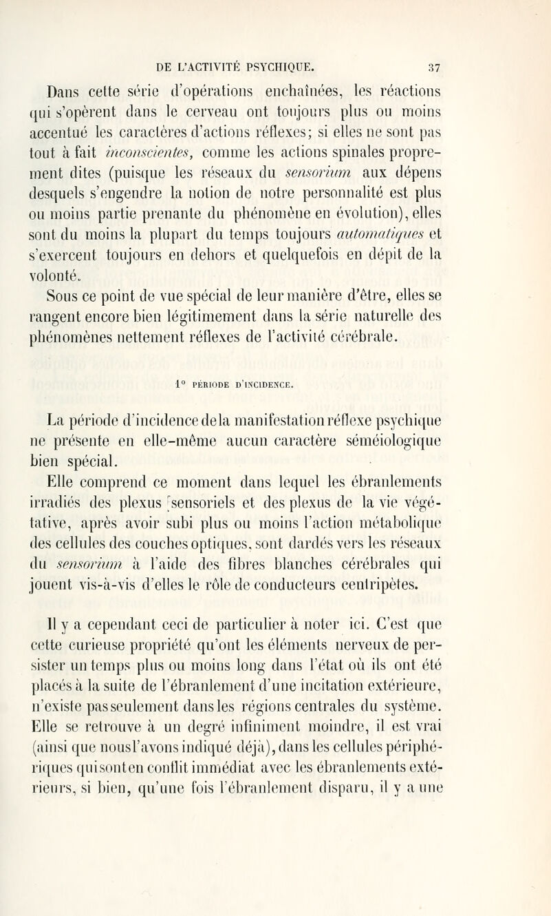 Dans cette série d'opérations enchaînées, les réactions qui s'opèrent dans le cerveau ont toujours plus ou moins accentué les caractères d'actions réflexes; si elles ne sont pas tout à fait inconscientes, comme les actions spinales propre- ment dites (puisque les réseaux du sensoriwn aux dépens desquels s'engendre la notion de notre personnalité est plus ou moins partie prenante du phénomène en évolution), elles sont du moins la plupart du temps toujours automatiques et s'exercent toujours en dehors et quelquefois en dépit de la volonté. Sous ce point de vue spécial de leur manière d'être, elles se rangent encore bien légitimement dans la série naturelle des phénomènes nettement réflexes de l'activiié cérébrale. 1° PÉRIODE d'incidence. La période d'incidence delà manifestation réflexe psychique ne présente en efle-même aucun caractère séméiologique bien spécial. Elle comprend ce moment dans lequel les ébranlements irradiés des plexus ^sensoriels et des plexus de la vie végé- tative, après avoir subi plus ou moins l'action métabolique des cellules des couches optiques, sont dardés vers les réseaux du sensorium à l'aide des fibres blanches cérébrales qui jouent vis-à-vis d'elles le rôle de conducteurs centripètes. 11 y a cependant ceci de particulier à noter ici. C'est que cette curieuse propriété qu'ont les éléments nerveux de per- sister un temps plus ou moins long dans l'état où ils ont été placés à la suite de l'ébranlement d'une incitation extérieure, n'existe pas seulement dans les régions centrales du système. Elle se retrouve à un degré infiniment moindre, il est vrai (ainsi que nousl'avons indiqué déjà), dans les cellules périphé- riques qui sont en conflit immédiat avec les ébranlements exté- rieurs, si bien, qu'une fois l'ébranlement disparu, il y aune