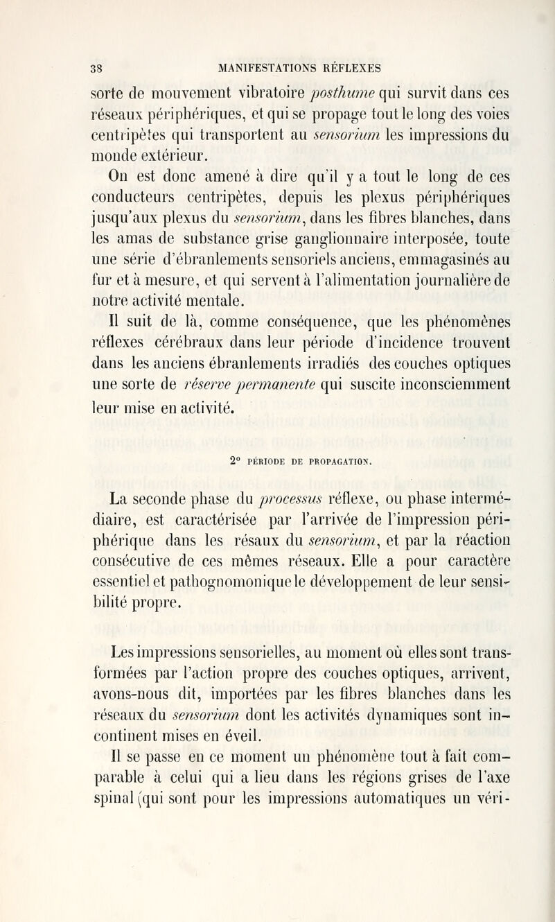 sorte de mouvement vibratoire posthume qui survit dans ces réseaux périphériques, et qui se propage tout le long des voies centripètes qui transportent au sensorium les impressions du monde extérieur. On est donc amené à dire qu'il y a tout le long de ces conducteurs centripètes, depuis les plexus périphériques jusqu'aux plexus du sensorium^ dans les fibres blanches, dans les amas de substance grise ganglionnaire interposée, toute une série d'ébranlements sensoriels anciens, emmagasinés au fur et à mesure, et qui servent à l'alimentation journalière de notre activité mentale. Il suit de là, comme conséquence, que les phénomènes réflexes cérébraux dans leur période d'incidence trouvent dans les anciens ébranlements irradiés des couches optiques une sorte de réserve permanente qui suscite inconsciemment leur mise en activité. 2° PÉRIODE DE PROPAGATION. La seconde phase du processus réflexe, ou phase intermé- diaire, est caractérisée par l'arrivée de l'impression péri- phérique dans les résaux du sensorium^ et par la réaction consécutive de ces mêmes réseaux. Elle a pour caractère essentiel et pathognomoniquele développement de leur sensi- bilité propre. Les impressions sensorielles, au moment où elles sont trans- formées par l'action propre des couches optiques, arrivent, avons-nous dit, importées par les fibres blanches dans les réseaux du sensorium dont les activités dynamiques sont in- continent mises en éveil. Il se passe en ce moment un phénomène tout à fait com- parable à celui qui a lieu dans les régions grises de l'axe spinal (qui sont pour les impressions automatiques un véri-