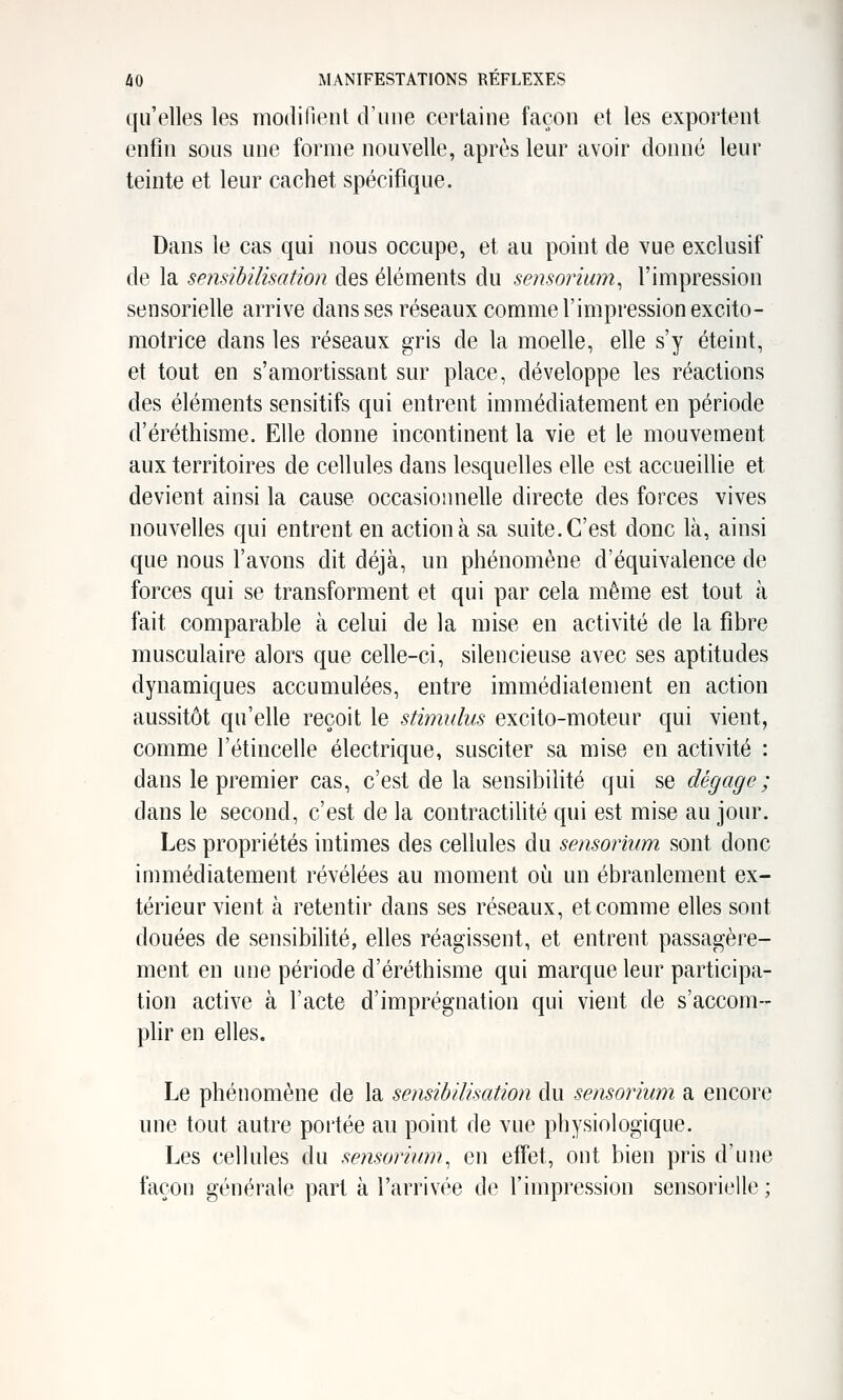 qu'elles les modifient d'une certaine façon et les exportent enfin sous une forme nouvelle, après leur avoir donné leur teinte et leur cachet spécifique. Dans le cas qui nous occupe, et au point de vue exclusif de la sensibilisation des éléments du sensorimn, l'impression sensorielle arrive dans ses réseaux comme l'impression excito- motrice dans les réseaux gris de la moelle, elle s'y éteint, et tout en s'amortissant sur place, développe les réactions des éléments sensitifs qui entrent immédiatement en période d'éréthisme. Elle donne incontinent la vie et le mouvement aux territoires de cellules dans lesquelles elle est accueillie et devient ainsi la cause occasionnelle directe des forces vives nouvelles qui entrent en action à sa suite. C'est donc là, ainsi que nous l'avons dit déjà, un phénomène d'équivalence de forces qui se transforment et qui par cela même est tout à fait comparable à celui de la mise en activité de la fibre musculaire alors que celle-ci, silencieuse avec ses aptitudes dynamiques accumulées, entre immédiatement en action aussitôt qu'elle reçoit le stimulus excito-moteur qui vient, comme l'étincelle électrique, susciter sa mise en activité : dans le premier cas, c'est de la sensibilité qui se dégage ; dans le second, c'est de la contractilité qui est mise au jour. Les propriétés intimes des cellules du sensormm sont donc immédiatement révélées au moment où un ébranlement ex- térieur vient à retentir dans ses réseaux, et comme elles sont douées de sensibilité, elles réagissent, et entrent passagère- ment en une période d'éréthisme qui marque leur participa- tion active à l'acte d'imprégnation qui vient de s'accom- plir en elles. Le phénomène de la sensibilisation du sensorium a encore une tout autre poi'tée au point de vue physiologique. Les cellules du sensorium, en effet, ont bien pris d'une façon générale part à l'arrivée do l'impression sensorielle ;