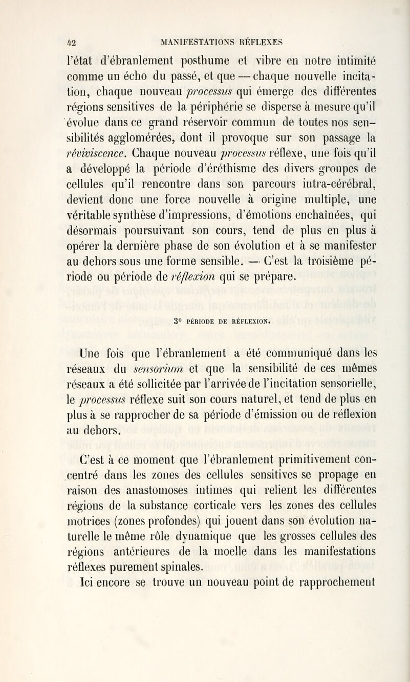 l'état d'ébranlement posthume et vibre en notre intimité comme un écho du passé, et que — chaque nouvelle incita- tion, chaque nouveau processus qui émerge des différentes régions sensitives de la périphérie se disperse à mesure qu'il évolue dans ce grand réservoir commun de toutes nos sen- sibilités agglomérées, dont il provoque sur son passage la reviviscence. Chaque nouveau processus réflexe, une fois qu'il a développé la période d'éréthisme des divers groupes de cellules qu'il rencontre dans son parcours intra-cérébral, devient donc une force nouvelle à origine multiple, une véritable synthèse d'impressions, d'émotions enchaînées, qui désormais poursuivant son cours, tend de plus en plus à opérer la dernière phase de son évolution et à se manifester au dehors sous une forme sensible. — C'est la troisième pé- riode ou période de réflexion qui se prépare. 3° PÉRIODE DE RÉFLEXION. Une fois que l'ébranlement a été communiqué dans les réseaux du sensorium et que la sensibilité de ces mêmes réseaux a été sollicitée par l'arrivée de l'incitation sensorielle, le processus réflexe suit son cours naturel, et tend de plus en plus à se rapprocher de sa période d'émission ou de réflexion au dehors. C'est à ce moment que l'ébranlement primitivement con- centré dans les zones des cellules sensitives se propage en raison des anastomoses intimes qui relient les différentes régions de la substance corticale vers les zones des cellules motrices (zones profondes) qui jouent dans son évolution na- turelle le même rôle dynamique que les grosses cellules des régions antérieures de la moelle dans les manifestations réflexes purement spinales. Ici encore se trouve un nouveau point de rapprochement