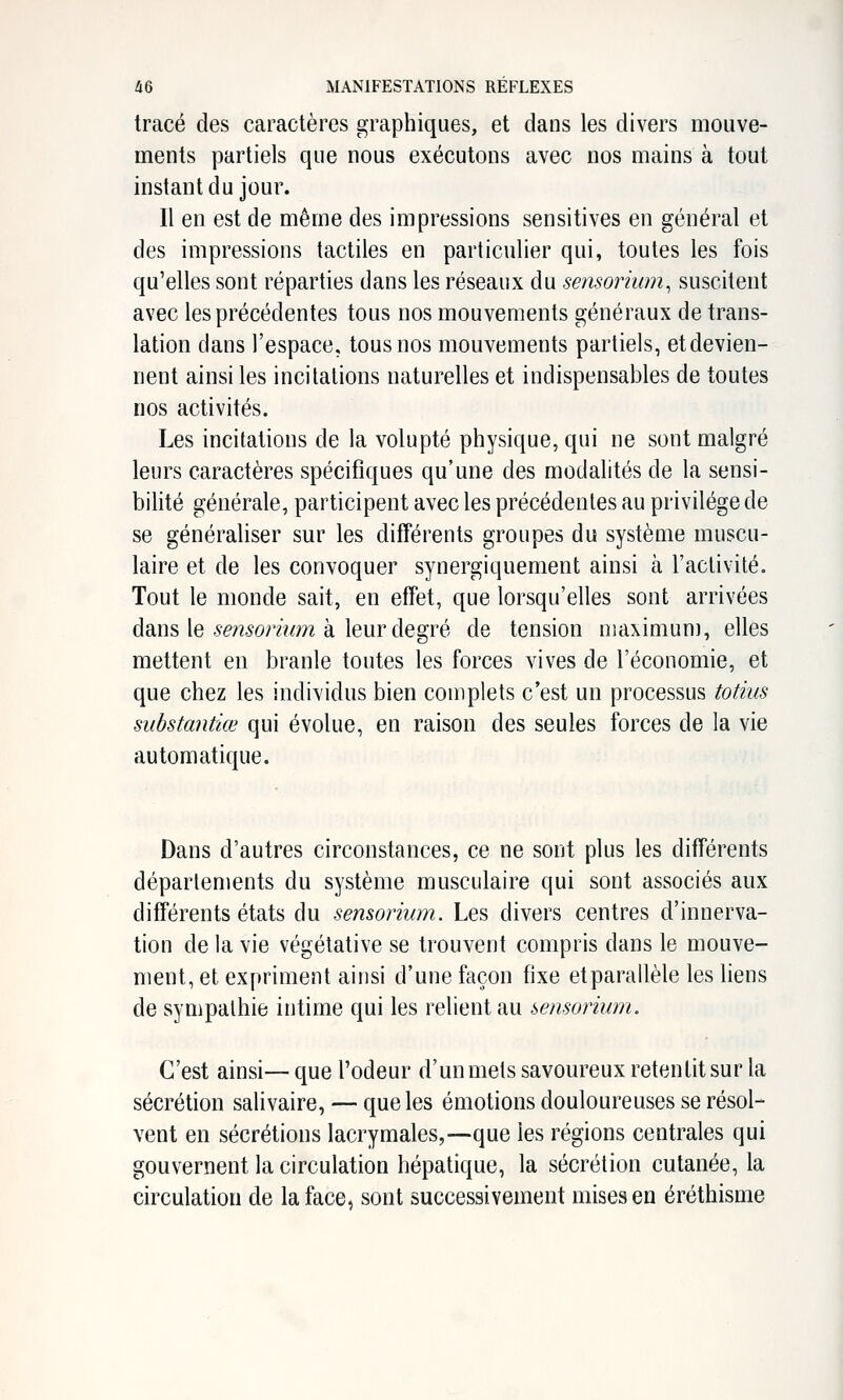 tracé des caractères graphiques, et dans les divers mouve- ments partiels que nous exécutons avec nos mains à tout instant du jour. Il en est de même des impressions sensitives en général et des impressions tactiles en particulier qui, toutes les fois qu'elles sont réparties dans les réseaux du sensorium^ suscitent avec les précédentes tous nos mouvements généraux de trans- lation dans l'espace, tous nos mouvements partiels, et devien- nent ainsi les incitations naturelles et indispensables de toutes nos activités. Les incitations de la volupté physique, qui ne sont malgré leurs caractères spécifiques qu'une des modalités de la sensi- bilité générale, participent avec les précédentes au privilège de se généraliser sur les différents groupes du système muscu- laire et de les convoquer synergiquement ainsi à l'activité. Tout le monde sait, en effet, que lorsqu'elles sont arrivées dans le-9^??5orà/m à leur degré de tension niaximuni, elles mettent en branle toutes les forces vives de l'économie, et que chez les individus bien complets c'est un processus totiiis substantiœ qui évolue, en raison des seules forces de la vie automatique. Dans d'autres circonstances, ce ne sont plus les différents déparlements du système musculaire qui sont associés aux différents états du sensorium. Les divers centres d'innerva- tion de la vie végétative se trouvent compris dans le mouve- ment, et expriment ainsi d'une façon fixe etparallèle les liens de sympathie intime qui les relient au i>ensoriurn. C'est ainsi— que l'odeur d'un mets savoureux retentit sur la sécrétion salivaire, — que les émotions douloureuses se résol- vent en sécrétions lacrymales,—que les régions centrales qui gouvernent la circulation hépatique, la sécrétion cutanée, la circulation de la face, sont successivement mises en éréthisme