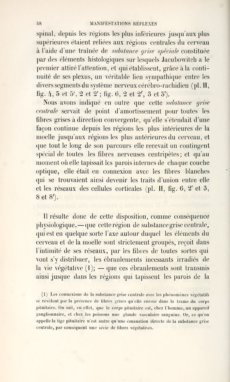 spinal, depuis les régions les plus inférieures jusqu'aux plus supérieures étaient reliées aux régions centrales du cerveau à l'aide d'une traînée de substance grise spéciale constituée par des élén:ients histologiques sur lesquels Jacubowitch a le premier attiré l'attention, et qui établissent, grâce à la conti- nuité de ses plexus, un véritable lien sympathique entre les divers segments du système nerveux cérébro-rachidien (pi. 11, fig. /i, 5 et 5', 2 et 2'; %. 6, 2 et 2', 3 et â'). Nous avons indiqué en oulre que cette substance grise centrale servait de point d'amortissement pour toutes les fibres grises à direction convergente, qu'elle s'étendait d'une façon continue depuis les régions les plus intérieures de la moelle jusqu'aux régions les plus antérieures du cerveau, et que tout le long de son parcours elle recevait un contingent spécial de toutes les fibres nerveuses centripètes; et qu'au moment oi^i elle tapissait les parois internes de chaque couche optique, elle était en connexion avec les libres blanches qui se trouvaient ainsi devenir les traits d'union entre elle et les réseaux des cellules corticales (pi. II, fig. 6, 2' et o, 8 et 8'). îl résulte donc de cette disposition, comme conséquence physiologique,—que cette région de substance grise centrale, qui est en quelque sorte l'axe autour duquel les éléments du cerveau et de la moelle sont strictement groupés, reçoit dans l'intimité de ses réseaux, par les fibres de toutes sortes qui vont s'y distribuer, les ébranlements incessants irradiés de la vie végétative (1); — que ces ébranlements sont transmis ainsi jusque dans les régions qui tapissent les parois de la (1) Les connexions de la substance grise centrale avec les phénoriiènes végétatifs se révèlent par la présence de fibres grises qu'elle envoie dans la trame du corps pituitaire. On sait, en efl'et, que le corps pituitaire est, chez l'homme, un appareil ganglionnaire, et chez les poissons une glande vasculaire sanguine. Or, ce qu'on appelle la tige pituitaire n'est autre qu'une émanation directe de la substance grise centrale, par conséquent une série de fibres végétatives.