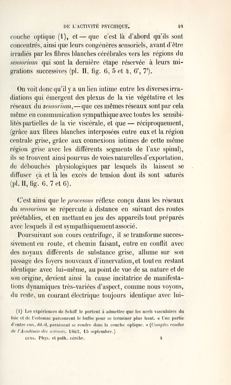 couche optique (1), et—que c'est là d'abord qu'ils sont concentrés, ainsi que leurs congénères sensoriels, avant d'être irradiés par les fibres blanches cérébrales vers les régions du sensorium qui sont la dernière étape réservée à leurs mi- grations successives (pi. Il, fig. 6, 5 et /i, 6', 7'). On voit donc qu'il y a un lien intime entre les diverses irra- diations qui émergent des plexus de la vie végétative et les réseaux du sensorium^—que ces mêmes réseaux sont par cela même en communication sympathique avec toutes les sensibi- lités partielles de la vie viscérale, et que — réciproquement, (grâce aux fibres blanches interposées entre eux et la région centrale grise, grâce aux connexions intimes de cette même région grise avec les différents segments de l'axe spinal), ils se trouvent ainsi pourvus de voies naturelles d'exportation, de débouchés physiologiques par lesquels ils laissent se diffuser çà et là les excès de tension dont ils sont saturés (pi. II, fig. 6, 7 et 6). C'est ainsi que leptvcessus réflexe conçu dans les réseaux du sensorium se répercute à distance en suivant des routes préétablies, et en mettant en jeu des appareils tout préparés avec lesquels il est sympathiquementassocié. Poursuivant son cours centrifuge, il se transforme succes- sivement en route, et chemin faisant, entre en conflit avec des noyaux différents de substance grise, allume sur son passage des foyers nouveaux d'innervation, et tout en restant identique avec lui-même, au point de vue de sa nature et de son origine, devient ainsi la cause incitatrice de manifesta- tions dynamiques très-variées d'aspect, comme nous voyons, du reste, un courant électrique toujours identique avec lui- (1) Les expériences de Schiff le portent à admettre que les nerfs vasculaires du foie et de l'estomac parcourent le bulbe pour se terminer plus haut. « Une partie d'entre eux, dit-il, paraissent se rendre dans la couche optique. » {Comptes rendus de rAcadémie des sciences. 1862, 15 septembre.) LUîs. Phys. etpath. cérébr. 4