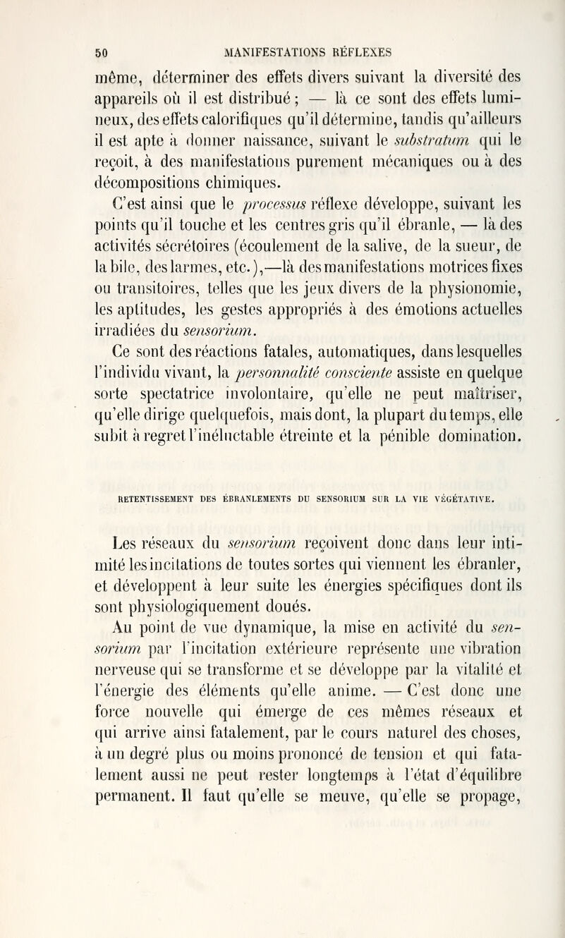 même, déterminer des effets divers suivant la diversité des appareils oîi il est distribué ; — là ce sont des effets lumi- neux, des effets calorifiques qu'il détermine, tandis qu'ailleurs il est apte a donner naissance, suivant le substratum qui le reçoit, à des manifestations purement mécaniques ou à des décompositions chimiques. C'est ainsi que le processus réflexe développe, suivant les points qu'il touche et les centres gris qu'il ébranle, — là des activités sécrétoires (écoulement de la salive, de la sueur, de la bile, des larmes, etc.),—là des manifestations motrices fixes ou transitoires, telles que les jeux divers de la physionomie, les aptitudes, les gestes appropriés à des émotions actuelles irradiées du sensorium. Ce sont des réactions fatales, automatiques, dans lesquelles l'individu vivant, la personnalité consciente assiste en quelque sorte spectatrice involontaire, qu'elle ne peut maîtriser, qu'elle dirige quelquefois, mais dont, la plupart du temps, elle subit à regret l'inéluctable étreinte et la pénible domination. RETENTISSEMENT DES ÉBRANLEMENTS DU SENSORIUM SUR LA VIE VÉGÉTATIVE. Les réseaux du sensorium reçoivent donc dans leur inti- mité les incitations de toutes sortes qui viennent les ébranler, et développent à leur suite les énergies spécifiques dont ils sont physiologiquement doués. Au point de vue dynamique, la mise en activité du sen- sorium par l'incitation extérieure représente une vibration nerveuse qui se transforme et se développe par la vitalité et l'énergie des éléments qu'elle anime. — C'est donc une force nouvelle qui émerge de ces mêmes réseaux et qui arrive ainsi fatalement, par le cours naturel des choses, à un degré plus ou moins prononcé de tension et qui fata- lement aussi ne peut rester longtemps à l'état d'équilibre permanent. Il faut qu'elle se meuve, qu'elle se propage,