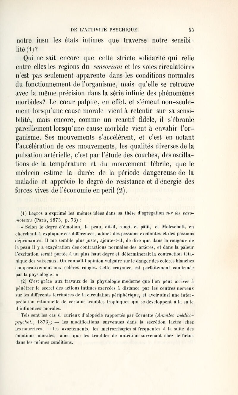 notre insu les états intimes que traverse notre sensibi- lité (1)? Qui ne sait encore que cette stricte solidarité qui relie entre elles les régions du sensorium et les voies circulatoires n'est pas seulement apparente dans les conditions normales du fonctionnement de l'organisme, mais qu'elle se retrouve avec la même précision dans la série infinie des phénomènes morbides? Le cœur palpite, en effet, et s'émeut non-seule- ment lorsqu'une cause morale vient à retentir sur sa sensi- bilité, mais encore, comme un réactif fidèle, il s'ébranle pareillement lorsqu'une cause morbide vient à envahir l'or- ganisme. Ses mouvements s'accélèrent, et c'est en notant l'accélération de ces mouvements, les qualités diverses de la pulsation artérielle, c'est par l'étude des courbes, des oscilla- tions de la température et du mouvement fébrile, que le médecin estime la durée de la période dangereuse de la maladie et apprécie le degré de résistance et d'énergie des forces vives de l'économie en péril (2). (1) LegTOs a exprimé les mêmes idées dans sa thèse d'agrégation .mr les vaso- moteurs (Paris, 1873, p. 73) : « Selon le degré d'émotion^ la peau, dit-il, rougit et pâlit, et Moleschott, en cherchant à expliquer ces différences, admet des passions excitantes et des passions déprimantes. Il me semble plus juste, ajoute-t-il, de dire que dans la rougeur de la peau il y a exagération des contractions normales des artères, et dans la pâleur l'excitation serait portée à un plus haut degré et déterminerait la contraction téta- nique des vaisseaux. On connaît l'opinion vulgaire sur le danger des colères blanches comparativement aux colères rouges. Cette croyance est parfaitement confirmée par la physiologie. » (2) C'est grâce aux travaux de la physiologie moderne que l'on peut arriver à pénétrer le secret des actions intimes exercées à distance par les centres nerveux sur les différents territoires de la circulation périphérique, et avoir ainsi une inter- prétation rationnelle de certains troubles trophiques qui se développent à la suite d'influences morales. Tels sont les cas si curieux d'alopécie rapportés par Cornette {Annales médico- psychol., 1873); — les modifications survenues dans la sécrétion lactée chez les nourrices, — les avortements, les métrorrhagies si fréquentes à la suite des émotions morales, ainsi que les troubles de nutrition survenant chez le fœtus dans les mêmes conditions.