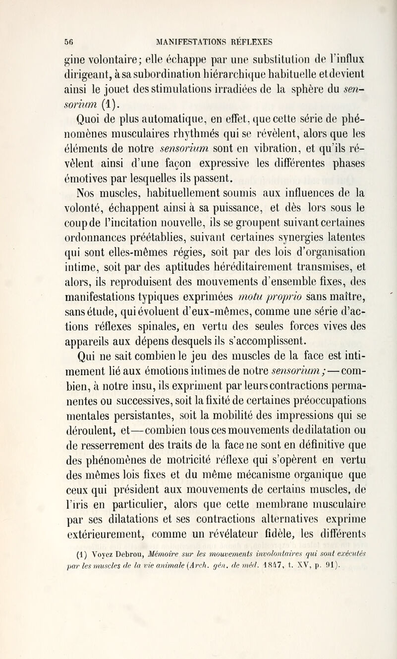 giiie volontaire; elle échappe par une substitution de l'influx dirigeant, à sa subordination hiérarchique habituelle etdevient ainsi le jouet des stimulations irradiées de la sphère du sen- sorium (1). Quoi de plus automatique, en effet, que cette série de phé- nomènes musculaires rhythmés qui se révèlent, alors que les éléments de notre sensorium sont en vibration, et qu'ils ré- vèlent ainsi d'une façon expressive les différentes phases émotives par lesquelles ils passent. Nos muscles, habituellement soumis aux influences de la volonté, échappent ainsi à sa puissance, et dès lors sous le coup de l'incitation nouvelle, ils se groupent suivant certaines ordonnances préétablies, suivant certaines synergies latentes qui sont elles-mêmes régies, soit par des lois d'organisation intime, soit par des aptitudes héréditairement transmises, et alors, ils reproduisent des mouvements d'ensemble fixes, des manifestations typiques exprimées motu proprio sans maître, sans étude, qui évoluent d'eux-mêmes, comme une série d'ac- tions réflexes spinales, en vertu des seules forces vives des appareils aux dépens desquels ils s'accomplissent. Qui ne sait combien le jeu des muscles de la face est inti- mement lié aux émotions intimes de notre sensorium;—com- bien, à notre insu, ils expriment par leurs contractions perma- nentes ou successives, soit la fixité de certaines préoccupations mentales persistantes, soit la mobilité des impressions qui se déroulent, et—combien tous ces mouvements dedilatation ou de resserrement des traits de la face ne sont en définitive que des phénomènes de motricité réflexe qui s'opèrent en vertu des mêmes lois fixes et du même mécanisme organique que ceux qui président aux mouvements de certains muscles, de l'iris en particulier, alors que cette membrane musculaire par ses dilatations et ses contractions alternatives exprime extérieurement, comme un révélateur fidèle, les différents (1) Voyez Debrou, Mémoire sur les mouvements involontaires qui sont exécutés par les muscles de la vie animale [Arch. gén, de méd. 1847, t. XV, p. 91).
