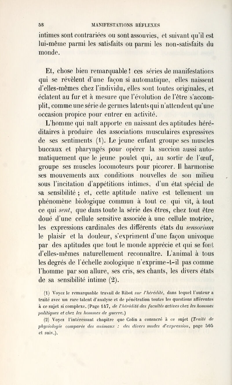intimes sont contrariées ou sont assouvies, et suivant qu'il est lui-même parmi les satisfaits ou parmi les non-satisfaits du monde. Et, chose bien remarquable ! ces séries de manifestations qui se révèlent d'une façon si automatique, elles naissent d'elles-mêmes chez l'individu, elles sont toutes originales, et éclatent au fur et à mesure que l'évolution de l'être s'accom- plit, comme une série de germes latents qui n'attendent qu'une occasion propice pour entrer en activité. L'homme qui naît apporte en naissant des aptitudes héré- ditaires à produire des associations musculaires expressives de ses sentiments (1). Le jeune enfant groupe ses muscles buccaux et pharyngés pour opérer la succion aussi auto- matiquement que le jeune poulet qui, au sortir de l'œuf, groupe ses muscles locomoteurs pour picorer. Il harmonise ses mouvements aux conditions nouvelles de son milieu sous l'incitation d'appétitions intimes, d'un état spécial de sa sensibilité ; et, cette aptitude native est tellement un phénomène biologique commun à tout ce qui vit, à tout ce qui sent^ que dans toute la série des êtres, chez tout être doué d'une cellule sensitive associée à une cellule motrice, les expressions cardinales des différents états du sensorium le plaisir et la douleur, s'expriment d'une façon univoque par des aptitudes que tout le monde apprécie et qui se foiît d'elles-mêmes naturellement reconnaître. L'animal à tous les degrés de l'échelle zoologique n'exprime~t-il pas comme l'homme par son allure, ses cris, ses chants, les divers états de sa sensibihté intime (2). (1) Voyez le remarquable travail de Ribot sur rhérédité, dans lequel l'auteur a traité avec un rare talent d'analyse et de pénétration toutes les questions afTérentes à ce sujet si complexe. (Page 147, de lhérédité des facultés actives cliez les hommes politiques et chez les hommes de guerre.) (2) Voyez l'intéressant chapitre que Colin a consacré à ce sujet {Traité de physiologie comparée des animaux : des divers ynodes d'expression, page 505 et suiv.).