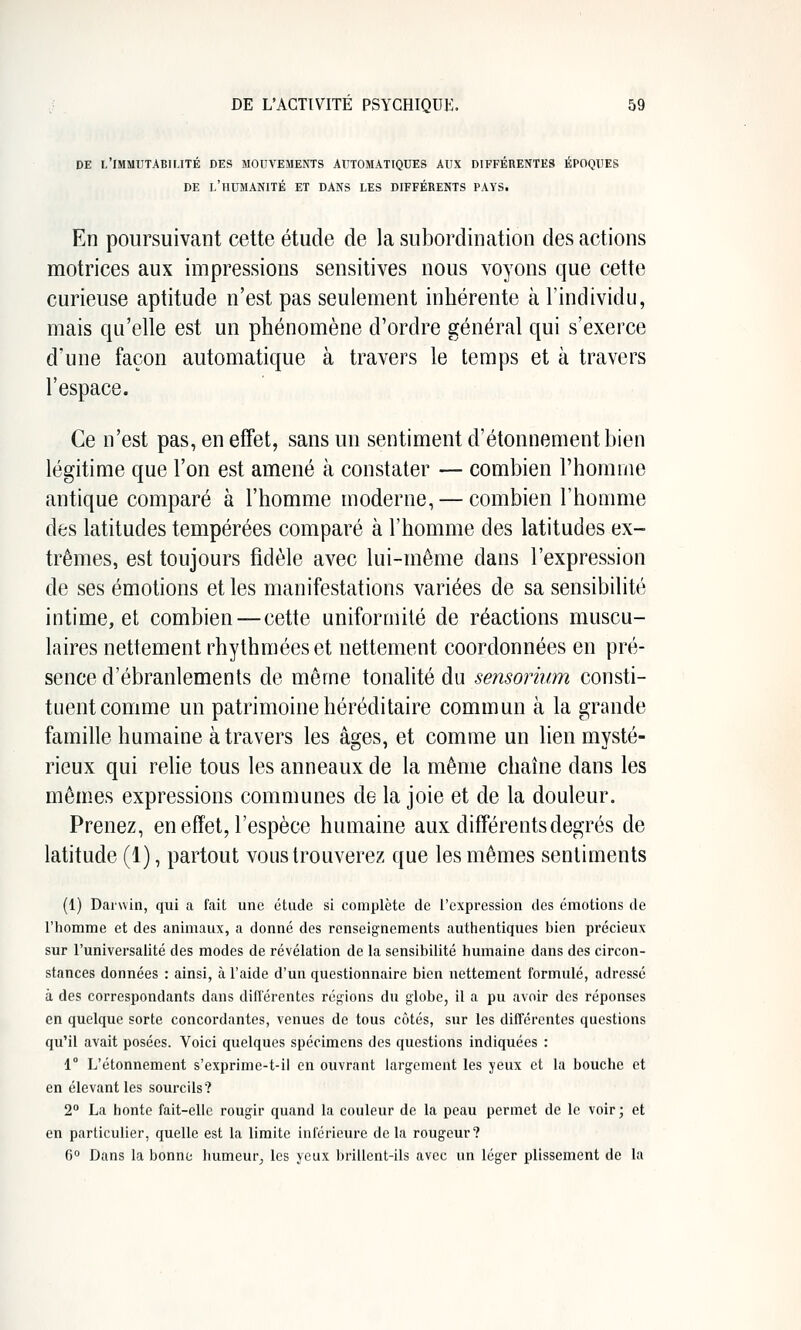 DE L'IMMUTABIUTÉ DES MOUA'EMENTS AUTOMATIQUES AUX DIFFÉRENTES ÉPOQUES DE l'humanité et DANS LES DIFFÉRENTS PAYS. En poursuivant cette étude de la subordination des actions motrices aux impressions sensitives nous voyons que cette curieuse aptitude n'est pas seulement inhérente à l'individu, mais qu'elle est un phénomène d'ordre général qui s'exerce d'une façon automatique à travers le temps et à travers l'espace. Ce n'est pas, en effet, sans un sentiment d'étonnementbien légitime que l'on est amené à constater — combien l'homme antique comparé à l'homme moderne, — combien l'homme des latitudes tempérées comparé à l'homme des latitudes ex- trêmes, est toujours fidèle avec lui-même dans l'expression de ses émotions et les manifestations variées de sa sensibilité intime, et combien — cette uniformité de réactions muscu- laires nettement rhythméeset nettement coordonnées en pré- sence d'ébranlements de même tonalité du sensorium consti- tuent comme un patrimoine héréditaire commun à la grande famille humaine à travers les âges, et comme un lien mysté- rieux qui relie tous les anneaux de la même chaîne dans les mêmes expressions communes de la joie et de la douleur. Prenez, en effet, l'espèce humaine aux différents degrés de latitude (1), partout vous trouverez que les mêmes sentiments (1) Darwin, qui a fait une étude si complète de l'expression des émotions de l'homme et des animaux, a donné des renseignements authentiques bien précieux sur l'universalité des modes de révélation de la sensibilité humaine dans des circon- stances données : ainsi, à l'aide d'un questionnaire bien nettement formulé, adressé à des correspondants dans différentes régions du globe, il a pu avoir des réponses en quelque sorte concordantes, venues de tous côtés, sur les différentes questions qu'il avait posées. Voici quelques spécimens des questions indiquées : 1° L'étonnement s'exprime-t-il en ouvrant largement les yeux et la bouche et en élevant les sourcils? 2° La honte fait-elle rougir quand la couleur de la peau permet de le voir ; et en particulier, quelle est la limite inférieure de la rougeur? 6 Dans la bonne humeur, les yeux brillent-ils avec un léger plissement de la