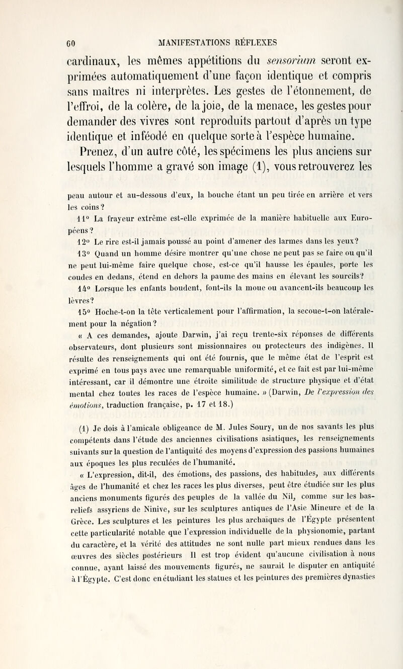 cardinaux, les mêmes appétitions du sensormm seront ex- primées automatiquement d'une façon identique et compris sans maîtres ni interprètes. Les gestes de l'étonnement, de l'effroi, de la colère, de la joie, de la menace, les gestes pour demander des vivres sont reproduits partout d'après un type identique et inféodé en quelque sorte à Tespèce humaine. Prenez, d'un autre côté, les spécimens les plus anciens sur lesquels l'homme a gravé son image (1), vous retrouverez les peau autour et au-dessous d'eux, la bouche étant un peu tirée en arrière et vers les coins? 41° La frayeur extrême est-elle exprimée de la manière habituelle aux Euro- péens? 12° Le rire est-il jamais poussé au point d'amener des larmes dans les yeux? 43° Quand un homme désire montrer qu'une chose ne peut pas se faire ou qu'il ne peut lui-même faire quelque chose, est-ce qu'il hausse les épaules, porte les coudes en dedans, étend en dehors la paume des mains en élevant les sourcils? 14° Lorsque les enfants boudent, font-ils la moue ou avancent-ils beaucoup les lèvres? 15° Hoche-t-on la tête verticalement pour l'affirmation, la secoue-t-on latérale- ment pour la négation ? « A ces demandes, ajoute Darwin, j'ai reçu trente-six réponses de différents observateurs, dont plusieurs sont missionnaires ou protecteurs des indigènes. Il résulte des renseignements qui ont été fournis, que le même état de l'esprit est exprimé en tous pays avec une remarquable uniformité, et ce fait est par lui-même intéressant, car il démontre une étroite similitude de structure physique et d'élat mental chez toutes les races de l'espèce humaine. » (Darwin, De Vexpression des émotions, traduction française, p. 17 et 48.) (4) Je dois à l'amicale obligeance de M. Jules Soury, un de nos savants les plus compétents dans l'étude des anciennes civilisations asiatiques, les renseignements suivants sur la question de l'antiquité des moyens d'expression des passions humaines aux époques les plus reculées de l'humanité. « L'expression, dit-il, des émotions, des passions, des habitudes, aux différents âges de rhumanité et chez les races les plus diverses, peut être étudiée sur les plus anciens monuments figurés des peuples de la vallée du Nil, comme sur les bas- reliefs assyriens de Ninive, sur les sculptures antiques de l'Asie Mineure et de la Grèce, Les sculptures et les peintures les plus archaïques de l'Egypte présentent cette particularité notable que l'expression individuelle de la physionomie, partant du caractère, et la vérité des attitudes ne sont nulle part mieux rendues dans les œuvres des siècles postérieurs II est trop évident qu'aucune civilisation à nous connue, ayant laissé des mouvements figurés, ne saurait le disputer en antiquité à l'Egypte. C'est donc en étudiant les statues et les pointures des premières dynasties