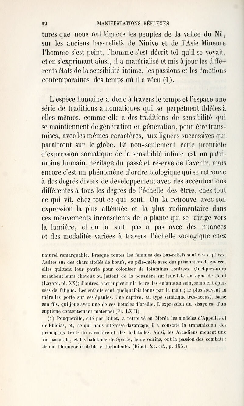 tures que nous ont léguées les peuples de la vallée du Nil, sur les anciens bas-reliefs de Ninive et de l'Asie Mineure l'homme s'est peint, l'homme s'est décrit tel qu'il se voyait, et en s'exprimant ainsi, il a matérialisé et mis à jour les diffé- rents états de la sensibilité intime, les passions et les émotions contemporaines des temps où il a vécu (1). L'espèce humaine a donc à travers le temps et l'espace une série de traditions automatiques qui se perpétuent fidèles à elles-mêmes, comme elle a des traditions de sensibilité qui se maintiennent de génération en génération, pour être trans- mises, avec les mêmes caractères, aux lignées successives qui paraîtront sur le globe. Et non-seulement cette propriéli'î d'expression soraatique de la sensibilité intime est un patri- moine humain, héritage du passé et réserve de l'avenir, mais encore c'est un phénomène d'ordre biologique qui se retrouve à des degrés divers de développement avec des accentuations différentes à tous les degrés de l'échelle des êtres, chez tout ce qui vit, chez tout ce qui sent. On la retrouve avec son expression la plus atténuée et la plus rudimentaire dans ces mouvements inconscients de la plante qui se dirige vers la lumière, et on la suit pas à pas avec des nuances et des modalités variées à travers l'échelle zoologique chez naturel remarquable. Presque toutes les femmes des bas-reliefs sont des captives. Assises sur des chars attelés de bœufs, ou pêle-mêle avec des prisonniers de guerre, elles quittent leur patrie pour coloniser de lointaines contrées. Quelques-unes arrachent leurs cheveux ou jettent de la poussière sur leur tête en signe de deuil (LayardjpL XX); d'autres, accroupies sur la terre, les enfants au sein, semblent épui- sées de fatigue. Les enfants sont quelquefois tenus par la main ; le plus souvent la mère les porte sur ses épaules. Une captive, au type sémitique très-accusé, baise son fils, qui joue avec une de ses boucles d'oreille. L'expression du visage est d'un suprême contentement maternel (PI. LXIII). (1) Pouqueville, cité par Ribot, a retrouvé en Morée les modèles d'Appclles et de Phidias, et, ce qui nous intéresse davantage, il a constaté la transmission des principaux traits du caractère et des habitudes. Ainsi, les Arcadiens mènent une \ie pastorale, et les habitants de Sparte, leurs voisins, ont la passion des combats : ils ont l'humeur irritable et turbulente. (Ribot, loc. cit., p. 155.)