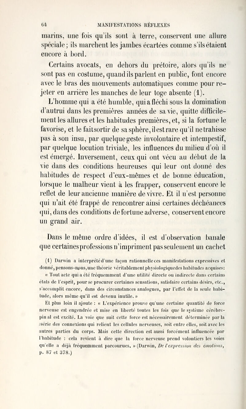 marins, une fois qu'ils sont à terre, conservent une allure spéciale; ils marchent les jambes écartées comme s'ils étaient encore à bord. Certains avocats, en dehors du prétoire, alors qu'ils ne sont pas en costume, quand ils parlent en public, font encore avec le bras des mouvements automatiques comme pour re- jeter en arrière les manches de leur toge absente (1). L'homme qui a été humble, qui a fléchi sous la domination d'autrui dans les premières années de sa vie, quitte difficile- ment les allures et les habitudes premières, et, si la fortune le favorise, et le faitsortir de sa sphère, il est rare qu'il ne trahisse pas à son insu, par quelque geste involontaire et intempestif, par quelque locution triviale, les influences du milieu d'où il est émergé. Inversement, ceux qui ont vécu au début de la vie dans des conditions heureuses qui leur ont donné des habitudes de respect d'eux-mêmes et de bonne éducation, lorsque le malheur vient à les frapper, conservent encore le reflet de leur ancienne manière de vivre. Et il n'est personne qui n'ait été frappé de rencontrer ainsi certaines déchéances qui, dans des conditions de fortune adverse, conservent encore un grand air. Dans le même ordre d'idées, il est d'observation banale que certainesprofessions n'impriment pas seulement un cachet (1) Danviii a interprété d'une façon rationnelle ces manifestations expressives et donné, pensons-npus,uue théorie véritablement pliysiolog-iqucdes habitudes acquises: (( Tout acte qui a été fréquemment d'une utilité directe ou indirecte dans certains états de l'esprit, pour se procurer certaines sensations, satisfaire certains désirs, etc., s'accomplit encore, dans des circonstances analogues, par l'etTet de la seule habi- tude, alors même qu'il est devenu inutile. » Et plus loin il ajoute : « L'expérience prouve qu'une certaine quantité de force nerveuse est engendrée et mise en liberté toutes les fois que le système cérébro- pin al est excité. La voie que suit cette force est nécessairement déterminée parla ssérie des connexions qui relient les cellules nerveuses, soit entre elles, soit avec les autres parties du corps. Mais cette direction est aussi forcément influencée par l'habitude : cela revient à dire que la force nerveuse prend volontiers les voies qu'elle a déjà fréquemment parcourues. » (Darwin, De l'expression des émotions, p. 87 et 378.)