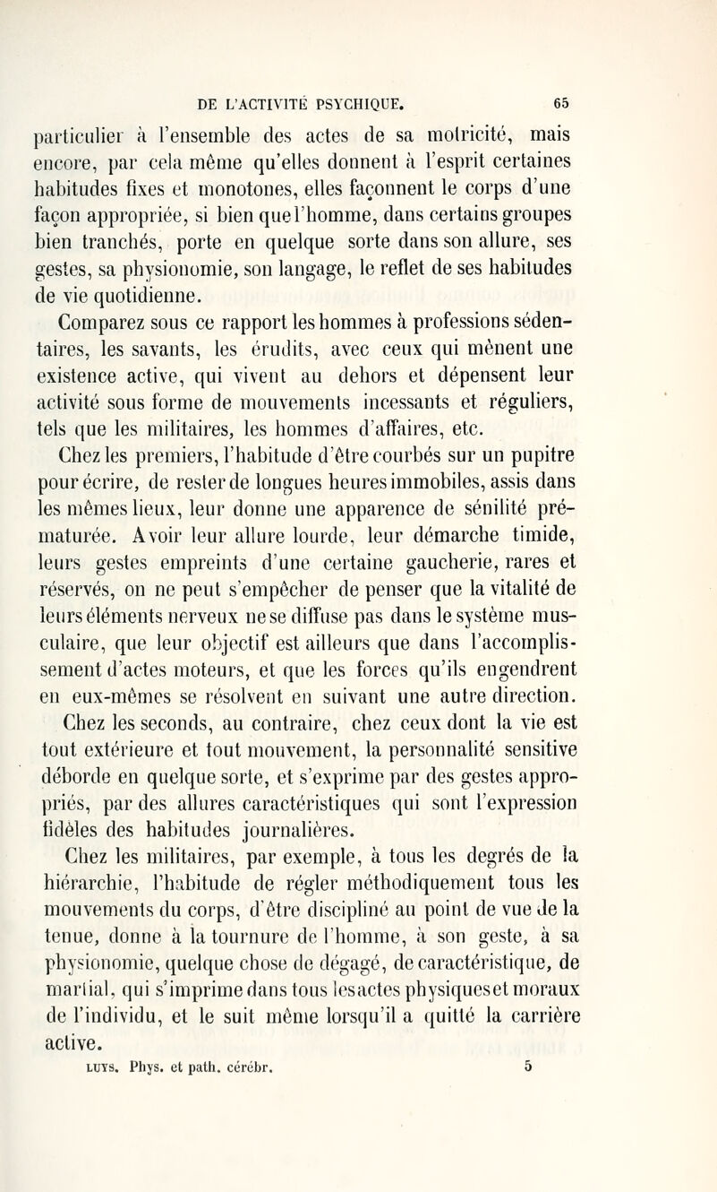 particulier à l'ensemble des actes de sa molricité, mais encore, par cela même qu'elles donnent à l'esprit certaines habitudes fixes et monotones, elles façonnent le corps d'une façon appropriée, si bien que l'homme, dans certains groupes bien tranchés, porte en quelque sorte dans son allure, ses gestes, sa physionomie, son langage, le reflet de ses habitudes de vie quotidienne. Comparez sous ce rapport les hommes à professions séden- taires, les savants, les érudits, avec ceux qui mènent une existence active, qui vivent au dehors et dépensent leur activité sous forme de mouvements incessants et réguliers, tels que les militaires, les hommes d'affaires, etc. Chez les premiers, l'habitude d'être courbés sur un pupitre pour écrire, de rester de longues heures immobiles, assis dans les mêmes lieux, leur donne une apparence de sénilité pré- maturée. Avoir leur allure lourde, leur démarche timide, leurs gestes empreints d'une certaine gaucherie, rares et réservés, on ne peut s'empêcher de penser que la vitalité de leurs éléments nerveux ne se diffuse pas dans le système mus- culaire, que leur objectif est ailleurs que dans l'accomplis- sement d'actes moteurs, et que les forces qu'ils engendrent en eux-mêmes se résolvent en suivant une autre direction. Chez les seconds, au contraire, chez ceux dont la vie est tout extérieure et tout mouvement, la personnalité sensitive déborde en quelque sorte, et s'exprime par des gestes appro- priés, par des allures caractéristiques qui sont l'expression fidèles des habitudes journalières. Chez les militaires, par exemple, à tous les degrés de la hiérarchie, l'habitude de régler méthodiquement tous les mouvements du corps, d'être discipliné au point de vue de la tenue, donne à la tournure de l'homme, à son geste, à sa physionomie, quelque chose de dégagé, de caractéristique, de martial, qui s'imprime dans tous les actes physiqueset moraux de l'individu, et le suit même lorsqu'il a quitté la carrière active. LUYS. Phys. et path. cérébr. 5