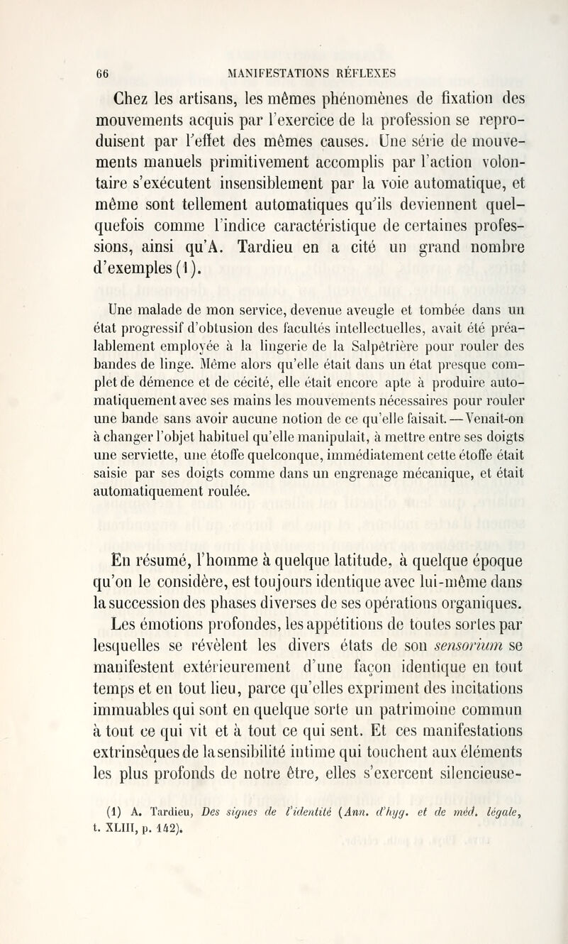 Chez les artisans, les mêmes phénomènes de fixation des mouvements acquis par l'exercice de la profession se repro- duisent par reflet des mêmes causes. Une série de mouve- ments manuels primitivement accomplis par l'action volon- taire s'exécutent insensiblement par la voie automatique, et même sont tellement automatiques qu'ils deviennent quel- quefois comme l'indice caractéristique de certaines profes- sions, ainsi qu'A. Tardieu en a cité un grand nombre d'exemples (1). Une malade de mon service, devenue aveugle et tombée dans un état progressif d'obtusion des facultés intellectuelles, avait été préa- lablement employée à la lingerie de la Salpêtrière pour rouler des bandes de linge. Même alors qu'elle était dans un état presque com- plet de démence et de cécité, elle était encore apte à produire auto- matiquement avec ses mains les mouvements nécessaires pour rouler une bande sans avoir aucune notion de ce qu'elle faisait.—Venait-on à changer l'objet habituel qu'elle manipulait, à mettre entre ses doigts une serviette, une étoffe quelconque, immédiatement cette étoffe était saisie par ses doigts comme dans un engrenage mécanique, et était automatiquement roulée. En résumé, l'homme à quelque latitude, à quelque époque qu'on le considère, est toujours identique avec lui-même dans la succession des phases diverses de ses opérations organiques. Les émotions profondes, les appétitions de toutes sortes par lesquelles se révèlent les divers états de son sensorium se manifestent extérieurement d'une façon identique en tout temps et en tout lieu, parce qu'elles expriment des incitations immuables qui sont en quelque sorte un patrimoine commiui à tout ce qui vit et à tout ce qui sent. Et ces manifestations extrinsèques de la sensibilité intime qui touchent aux éléments les plus profonds de notre être, elles s'exercent silencieuse- (1) A. Tardieu, Des signes de l'identité {Ann. d'hyy. et de méd^ légale^ t. XLin, p. 142).