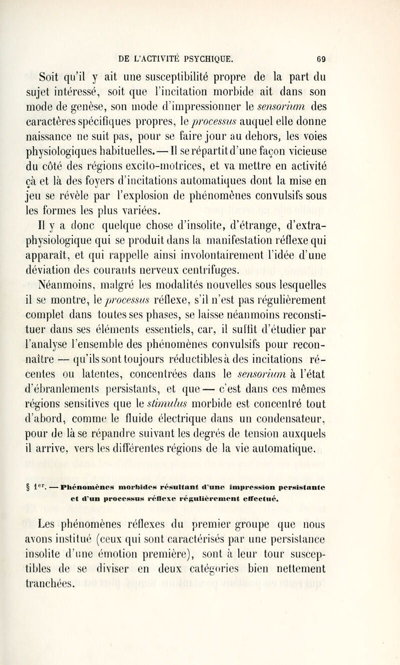 Soit qu'il y ait une susceptibilité propre de la part du sujet intéressé, soit que l'incitation morbide ait dans son mode de genèse, son mode d'impressionner le sensorium des caractères spécifiques propres, le/^roce^^i!/^ auquel elle donne naissance ne suit pas, pour se faire jour au dehors, les voies physiologiques habituelles. — Il se répartit d'une façon vicieuse du côté des régions excito-motrices, et va mettre en activité çà et là des foyers d'incitations automatiques dont la mise en jeu se révèle par l'explosion de phénomènes convulsifs sous les formes les plus variées. Il y a donc quelque chose d'insolite, d'étrange, d'extra- physiologique qui se produit dans la manifestation réflexe qui apparaît, et qui rappelle ainsi involontairement l'idée d'une déviation des courants nerveux centrifuges. Néanmoins, malgré les modalités nouvelles sous lesquelles il se montre, \q processus réflexe, s'il n'est pas réguhèrement complet dans toutes ses phases, se laisse néanmoins reconsti- tuer dans ses éléments essentiels, car, il sultit d'étudier par l'analyse l'ensemble des phénomènes convulsifs pour recon- naître — qu'ils sont toujours réductibles à des incitations ré- centes ou latentes, concentrées dans le sensorium à l'état d'ébranlements persistants, et que— c'est dans ces mêmes régions sensitives que le stimulus morbide est concentré tout d'abord, comme le fluide électrique dans un condensateur, pour de là se répandre suivant les degrés de tension auxquels il arrive, vers les différentes régions de la vie automatique. § 1^''.—Phénomènes morbides résultant tl'uno impression persistante et «l'un processus réflexe régulièrement effectué. Les phénomènes réflexes du premier groupe que nous avons institué (ceux qui sont caractérisés par une persistance insolite d'une émotion première), sont à leur tour suscep- tibles de se diviser en deux catégories bien nettement tranchées.