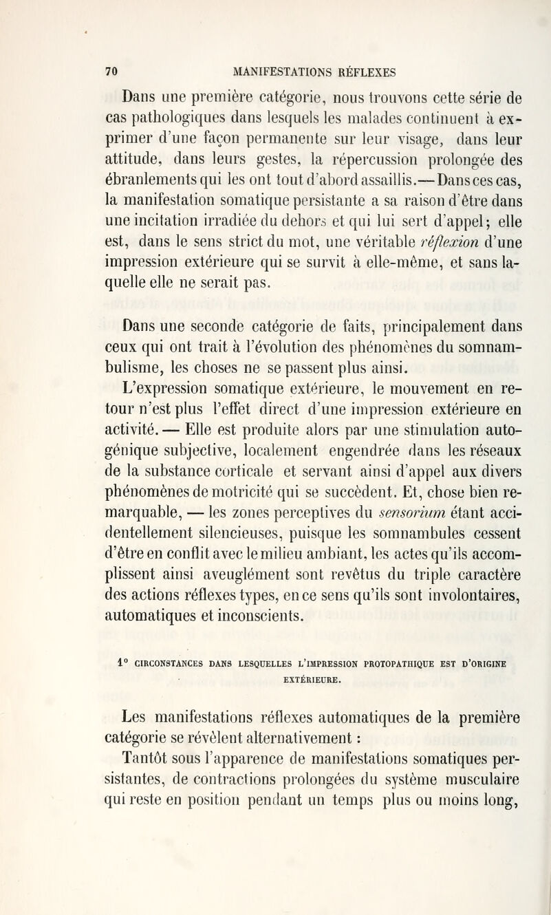 Dans une première catégorie, nous trouvons cette série de cas pathologiques dans lesquels les malades continuent à ex- primer d'une façon permanente sur leur visage, dans leur attitude, dans leurs gestes, la répercussion prolongée des ébranlements qui les ont tout d'abord assaillis.—Dans ces cas, la manifestation somatique persistante a sa raison d'être dans une incitation irradiée du dehors et qui lui sert d'appel; elle est, dans le sens strict du mot, une véritable réflexion d'une impression extérieure qui se survit à elle-même, et sans la- quelle elle ne serait pas. Dans une seconde catégorie de faits, principalement dans ceux qui ont trait à l'évolution des phénomènes du somnam- bulisme, les choses ne se passent plus ainsi. L'expression somatique extérieure, le mouvement en re- tour n'est plus l'effet direct d'une impression extérieure en activité. — Elle est produite alors par une stimulation auto- génique subjective, localement engendrée dans les réseaux de la substance corticale et servant ainsi d'appel aux divers phénomènes de motricité qui se succèdent. Et, chose bien re- marquable, — les zones perceptives du sensoriimi étant acci- dentellement silencieuses, puisque les somnambules cessent d'être en conflit avec le milieu ambiant, les actes qu'ils accom- plissent ainsi aveuglément sont revêtus du triple caractère des actions réflexes types, en ce sens qu'ils sont involontaires, automatiques et inconscients. 1° CIRCONSTANCES DANS LESQUELLES L'IMPRESSION PROTOPATHIQUE EST D'ORIGINE EXTÉRIEURE. Les manifestations réflexes automatiques de la première catégorie se révèlent alternativement : Tantôt sous l'apparence de manifestations somatiques per- sistantes, de contractions prolongées du système musculaire qui reste en position pendant un temps plus ou moins long,