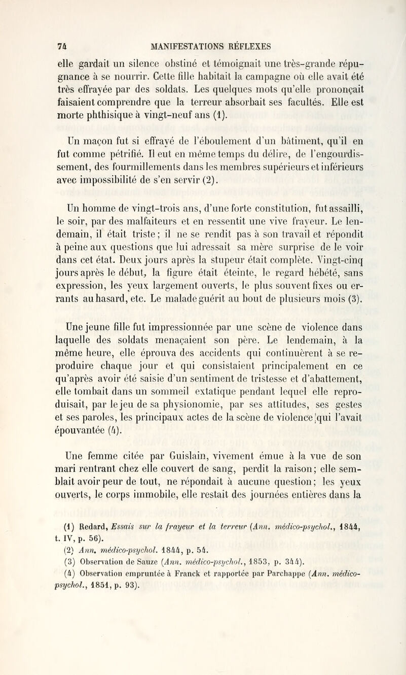 elle gardait un silence obstiné et témoignait une très-grande répu- gnance à se nourrir. Cette fille habitait la campagne où elle avait été très effrayée par des soldats. Les quelques mots qu'elle prononçait faisaient comprendre que la terreur absorbait ses facultés. Elle est morte phthisique à vingt-neuf ans (1). Un maçon fut si effrayé de l'éboulement d'un bâtiment, qu'il en fut comme pétrifié. Il eut en même temps du délire, de l'engourdis- sement, des fourmillements dans les membres supérieurs et infériem's avec impossibilité de s'en servir (2). Un homme de vingt-trois ans, d'une forte constitution, fut assailli, le soir, par des malfaiteurs et en ressentit une vive frayeur. Le len- demain, il était triste ; il ne se rendit pas à son travail et répondit à peine aux questions que lui adressait sa mère surprise de le voir dans cet état. Deux jours après la stupeur était complète. Vingt-cinq jours après le début, la figure était éteinte, le regard hébété, sans expression, les yeux largement ouverts, le plus souvent fixes ou er- rants au hasard, etc. Le malade guérit au bout de plusieurs mois (3). Une jeune fille fut impressionnée par une scène de violence dans laquelle des soldats menaçaient son père. Le lendemain, à la même heure, elle éprouva des accidents qui continuèrent à se re- produire chaque jour et qui consistaient principalement en ce qu'après avoir été saisie d'un sentiment de tristesse et d'abattement, elle tombait dans un sommeil extatique pendant lequel elle repro- duisait, par le jeu de sa physionomie, par ses attitudes, ses gestes et ses paroles, les principaux actes de la scène de violence îqui l'avait épouvantée (U). Une femme citée par Guislain, vivement émue à la vue de son mari rentrant chez elle couvert de sang, perdit la raison ; elle sem- blait avoir peur de tout, ne répondait à aucune question ; les yeux ouverts, le corps immobile, elle restait des journées entières dans la (1) RedSiTd, Essais sur la frayeur et la terreur {Ann. médico-psychoL, 1844, t. IV, p. 56). (2) Ann. médico-psychol. 1844, p. 54. (3) Observation de Sauze [Ann. médico-psychol., 1853, p. 344). (4) Observation empruntée à Franck et rapportée par Parchappe [Ann. médico- psychol., 1851, p. 93).