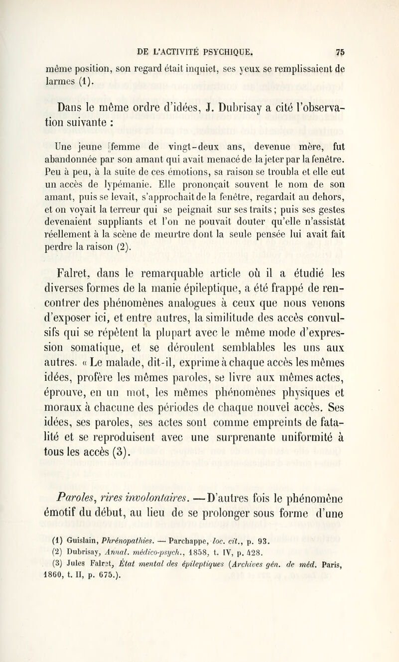 même position, son regard était inquiet, ses yeux se remplissaient de larmes (1). Dans le même ordre d'idées, J. Dubrisay a cité l'observa- tion suivante : Une jeune femme de vingt-deux ans, devenue mère, fut abandonnée par son amant qui avait menacé de lajeter par la fenêtre. Peu à peu, à la suite de ces émotions, sa raison se troubla et elle eut un accès de lypémanie. Elle prononçait souvent le nom de son amant, puis se levait, s'approchait de la fenêtre, regardait au dehors, et on voyait la terreur qui se peignait sur ses traits ; puis ses gestes devenaient suppliants et l'on ne pouvait douter qu'elle n'assistât réellement à la scène de meurtre dont la seule pensée lui avait fait perdre la raison (2). Falret, dans le remarquable article où il a étudié les diverses formes de la manie épileptique, a été frappé de ren- contrer des phénomènes analogues à ceux que nous venons d'exposer ici, et entre autres, la similitude des accès convul- sifs qui se répètent la plupart avec le même mode d'expres- sion somatique, et se déroulent semblables les uns aux autres. « Le malade, dit-il, exprime à chaque accès les mêmes idées, profère les mêmes paroles, se livre aux mêmes actes, éprouve, en un mot, les mêmes phénomènes physiques et moraux à chacune des périodes de chaque nouvel accès. Ses idées, ses paroles, ses actes sont comme empreints de fata- lité et se reproduisent avec une surprenante uniformité à tous les accès (3). Paroles^ rires involontaires. —D'autres fois le phénomène émotif du début, au lieu de se prolonger sous forme d'une (1) Guislain, Phrénopathies. — Parchappe,7oc. cit., p. 93. (2) Dubrisay, Annal, médico-psych., 1858, t. IV, p. ^28. (3) Jules Falrst, État mental des épileptiques {Archives gén. de méd. Paris, 4860, t. H, p. 675.).