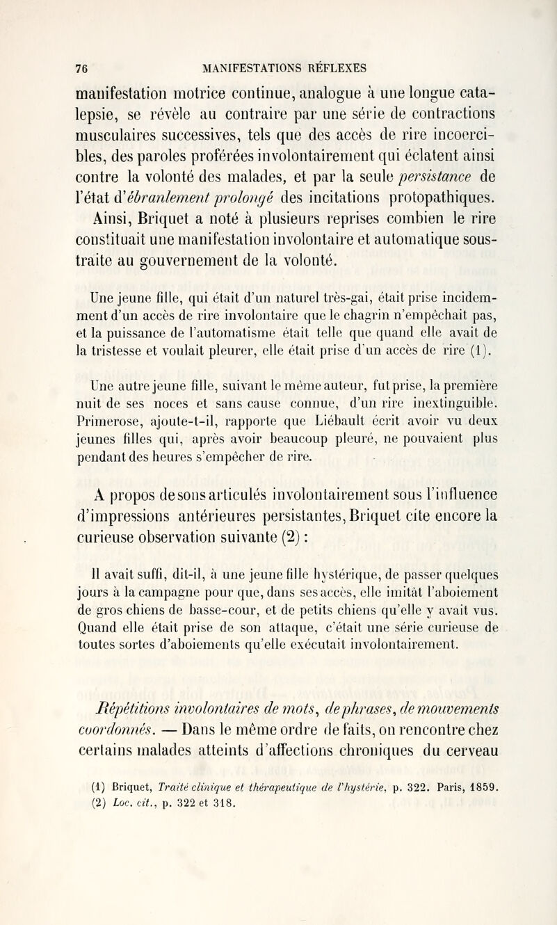manifestation motrice continue, analogue à une longue cata- lepsie, se révèle au contraire par une série de contractions musculaires successives, tels que des accès de rire incoerci- bles, des paroles proférées involontairement qui éclatent ainsi contre la volonté des malades, et par la seule persistance de l'état à'ébranlement prolongé des incitations protopathiques. Ainsi, Briquet a noté à plusieurs reprises combien le rire constituait une manifestation involontaire et automatique sous- traite au gouvernement de la volonté. Une jeune fille, qui était d'un naturel très-gai, était prise incidem- ment d'un accès de rire involontaire que le chagrin n'empêchait pas, et la puissance de l'automatisme était telle que quand elle avait de la tristesse et voulait pleurer, elle était prise d'un accès de rire (1). Une autre jeune fille, suivant le même auteur, fut prise, la première nuit de ses noces et sans cause connue, d'un rire inextinguible. Primerose, ajoute-t-il, rapporte que Liébault écrit avoir vu deux jeunes filles qui, après avoir beaucoup pleuré, ne pouvaient plus pendant des heures s'empêcher de rire. - A propos de sons articulés involontairement sous l'influence d'impressions antérieures persistantes, Briquet cite encore la curieuse observation suivante (2) : 11 avait suffi, dit-il, à une jeune fille hystérique, de passer quelques jours à la campagne pour que, dans ses accès, elle imitât l'aboiement de gros chiens de basse-cour, et de petits chiens qu'elle y avait vus. Quand elle était prise de son attaque, c'était une série curieuse de toutes sortes d'aboiements qu'elle exécutait involontairement. Répétitions involontaires de mots^ de phrases, de mouvements coordonnés. — Dans le même ordre de faits, on rencontre chez certains malades atteints d'affections chroniques du cerveau (1) Briquet, Traité clinique et thérapeutique de Vhystérie, p. 322. Paris, 1859. (2) loe. cit., p. 322 et 318.