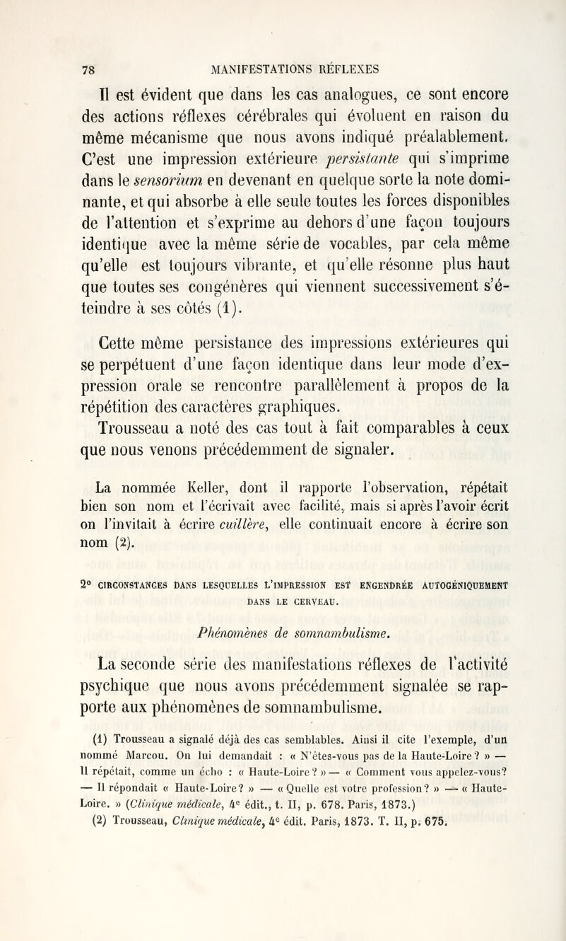 Il est évident que dans les cas analogues, ce sont encore des actions réflexes cérébrales qui évoluent en raison du même mécanisme que nous avons indiqué préalablement. C'est une impression extérieure 'persistante qui s'imprime dans le sensorium en devenant en quelque sorte la note domi- nante, et qui absorbe à elle seule toutes les forces disponibles de l'altention et s'exprime au dehors d'une façon toujours identifiue avec la même série de vocables, par cela même qu'elle est toujours vibrante, et qu'elle résonne plus haut que toutes ses congénères qui viennent successivement s'é- teindre à ses côtés (1). Cette même persistance des impressions extérieures qui se perpétuent d'une façon identique dans leur mode d'ex- pression orale se rencontre parallèlement à propos de la répétition des caractères graphiques. Trousseau a noté des cas tout à fait comparables à ceux que nous venons précédemment de signaler. La nommée Keller, dont il rapporte l'observation, répétait bien son nom et l'écrivait avec facilité, mais si après l'avoir écrit on l'invitait à écrire cuillère^ elle continuait encore à écrire son nom (2). 2 CIRCONSTANCES DANS LESQUELLES L'iMPRESSION EST ENGENDRÉE AUTOGÉNIQUEMENT DANS LE CERVEAU. Phénomènes de somnambulisme. La seconde série des manifestations réflexes de Tactivité psychique que nous avons précédemment signalée se rap^ porte aux phénomènes de somnambulisme. (1) Trousseau a signalé déjà des cas semblables. Ainsi il cite l'exemple, d'un nommé Marcou. On lui demandait : « N'êtes-vous pas delà Haute-Loire? » — Il répétait, comme un écho : « Haute-Loire? »— « Comment vous appelez-vous? — Il répondait « Haute-Loire? » — «Quelle est votre profession? » — « Haute- Loire. » {Clinique médicale, 4^ édit., t. H, p. 678. Paris, 1873.) (2) Trousseau, Clinique médicale y li'^ édit. Paris, 1873. T. II, p. 675.