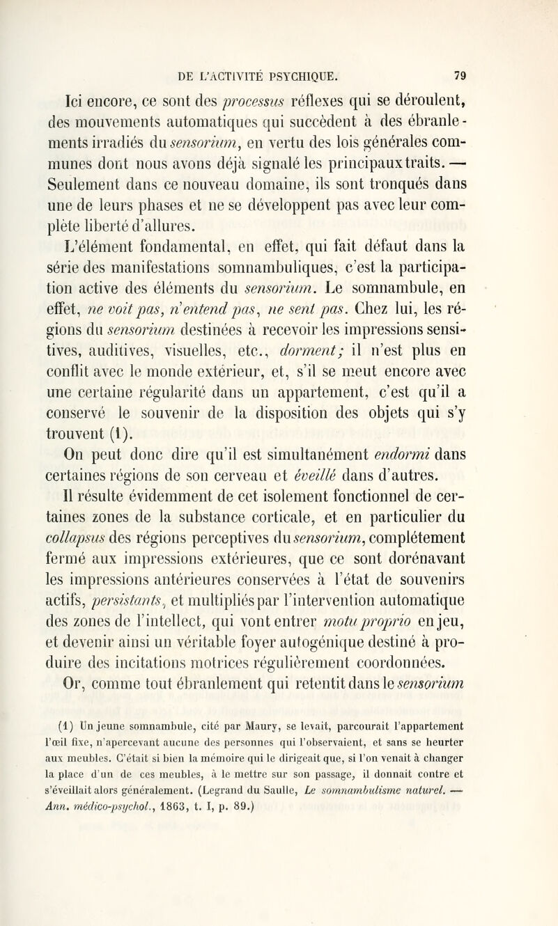 Ici encore, ce sont des processus réflexes qui se déroulent, des mouvements automatiques qui succèdent à des ébranle - ments irradiés du sensoriiim, en vertu des lois générales com- munes dont nous avons déjà signalé les principaux traits.— Seulement dans ce nouveau domaine, ils sont tronqués dans une de leurs phases et ne se développent pas avec leur com- plète liberté d'allures. L'élément fondamental, en effet, qui fait défaut dans la série des manifestations somnambuliques, c'est la participa- tion active des éléments du sensorium. Le somnambule, en effet, ne voit pas, n entend pas^ ne sent pas. Chez lui, les ré- gions du sensorium. destinées à recevoir les impressions sensi- tives, auditives, visuelles, etc., dorment; il n'est plus en conflit avec le monde extérieur, et, s'il se meut encore avec une certaine régularité dans un appartement, c'est qu'il a conservé le souvenir de la disposition des objets qui s'y trouvent (1). On peut donc dire qu'il est simultanément endormi dans certaines régions de son cerveau et éveillé dans d'autres. Il résulte évidemment de cet isolement fonctionnel de cer- taines zones de la substance corticale, et en particulier du collapsus des régions perceptives du 5e?î5ormm, complètement fermé aux impressions extérieures, que ce sont dorénavant les impressions antérieures conservées à l'état de souvenirs actifs, persistants., et multipliés par l'intervention automatique des zones de l'intellect, qui vont entrer motuproprio enjeu, et devenir ainsi un véritable foyer autogénique destiné à pro- duire des incitations motrices régulièrement coordonnées. Or, comme tout ébranlement qui reiGniïi dans le sensorium (1) Un jeune somnambule, cité par Maury, se levait, parcourait l'appartement roeil fixe, n'tipercevant aucune des personnes qui Tobservaient, et sans se heurter aux meubles. C'était si bien la mémoire qui le dirigeait que, si l'on venait à changer la place d'un de ces meubles, à le mettre sur son passage^ il donnait contre et s'éveillait alors généralement. (Legrand du Saulle, Le somnambulisme naturel. — Ann. médico-psychol., 1863, t. I, p. 89.)