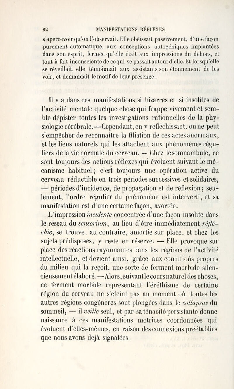 s'apercevoir qu'on l'observait. Elle obéissait passivement, d'une façon purement automatique, aux conceptions autogéniques implantées dans son esprit, fermée qu'elle était aux impressions du dehors, et tout à fait inconsciente de ce qui se passait autour d'elle. Et lorsqu'elle se réveillait, elle témoignait aux assistants son étonnement de les voir, et demandait le motif de leur présence. Il y a dans ces manifestations si bizarres et si insolites de l'activité mentale quelque chose qui frappe vivement et sem- ble dépister toutes les investigations rationnelles de la phy- siologie cérébrale.—Cependant, en y réfléchissant, on ne peut s'empêcher de reconnaître la filiation de ces actes anormaux, et les liens naturels qui les attachent aux phénomènes régu- liers de la vie normale du cerveau. — Chez lesomnambule, ce sont toujours des actions réflexes qui évoluent suivant le mé- canisme habituel ; c'est toujours une opération active du cerveau réductible en trois périodes successives et solidaires, —■ périodes d'incidence, de propagation et de réflexion; seu- lement, l'ordre réguher du phénomène est interverti, et sa manifestation est d'une certaine façon, avortée. L'impression incidente concentrée d'une façon insolite dans le réseau du sensorium^ au heu d'être immédiatement réflé- chie^ se trouve, au contraire, amortie sur place, et chez les sujets prédisposés, y reste en réserve. —Elle provoque sur place des réactions rayonnantes dans les régions de l'activité intellectuelle, et devient ainsi, grâce aux conditions propres du milieu qui la reçoit, une sorte de ferment morbide silen- cieusement élaboré.—Alors, suivantle cours naturel des choses, ce ferment morbide représentant l'éréthisme de certaine région du cerveau ne s'éteint pas au moment oi!i toutes les autres régions congénères sont plongées dans le coUapsus du sommeil, — il veille seul, et par sa ténacité persistante donne naissance à ces manifestations motrices coordonnées qui évoluent d'elles-mêmes, en raison des connexions préétablies que nous avons déjà signalées.