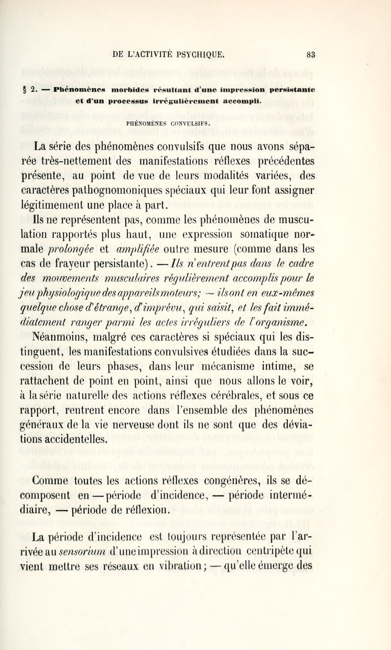 § 2. -^ Phénomènes morbides résultant d'une impression persistante et d'un processus irrégulièrement accompli. PHÉNOMÈNES C0NVULSIF3. La série des phénomènes conviilsifs que nous avons sépa- rée très-nettement des manifestations réflexes précédentes présente, au point de vue de leurs modalités variées, des caractères palhognomoniques spéciaux qui leur font assigner légitimement une place à part. Ils ne représentent pas, comme les phénomènes de muscu- lation rapportés plus haut, une expression somatique nor- male prolongée et amplifiée outre mesure (comme dans les cas de frayeur persistante). —Ils n entrent pas dans le cadre des mouvements musculaires régulièrement accomplis pour le jeu physiologique des appareils moteurs; — ilsont en eux-mêmes quelque chose d'étrange^ d'imprévu^ qui saisit, et les fait immé- diatement ranger parmi les actes irréguliers de ïorganisme. Néanmoins, malgré ces caractères si spéciaux qui les dis- tinguent, les manifestations convulsives étudiées dans la suc- cession de leurs phases, dans leur mécanisme intime, se rattachent de point en point, ainsi que nous allons le voir, à la série naturelle des actions réflexes cérébrales, et sous ce rapport, rentrent encore dans l'ensemble des phénomènes généraux de la vie nerveuse dont ils ne sont que des dévia- tions accidentelles. Comme toutes les actions réflexes congénères, ils se dé- composent en—période d'incidence, — période intermé- diaire, — période de réflexion. La période d'incidence est toujours représentée par Xîix- riwée aiU sensorium d'une impression à direction centripète qui vient mettre ses réseaux en vibration ; — qu'elle émerge des