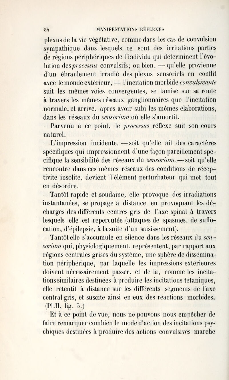 plexus de la vie végétative, comiuedans les cas de convulsion sympathique dans lesquels ce sont des irritations parties de régions périphériques de l'individu qui déterminent l'évo- lution des processus convulsifs; ou bien, —qu'elle provienne d'un ébranlement irradié des plexus sensoriels en conflit avec le monde extérieur, — l'incitation morbide convulsivaiiie suit les mêmes voies convergentes, se tamise sur sa route à travers les mêmes réseaux ganglionnaires que l'incitation normale, et arrive, après avoir subi les mêmes élaborations, dans les réseaux du sensorium où elle s'amortit. Parvenu à ce point, le processus réflexe suit son cours naturel. L'impression incidente, —soit qu'elle ait des caractères spécifiques qui impressionnent d'une façon pareillement spé- cifique la sensibilité des réseaux du sensormm,— soit qu^elle rencontre dans ces mêmes réseaux des conditions de récep- tivité insolite, devient l'élément perturbateur qui met tout en désordre. Tantôt rapide et soudaine, elle provoque des irradiations instantanées, se propage à distance en provoquant les dé- charges des difî'érents centres gris de l'axe spinal à travers lesquels elle est repercutée (attaques de spasmes, de suffo- cation, d'épilepsie, à la suite d'un saisissement). Tantôt elle s'accumule en silence dans les réseaux du sen- sorium qui, physiologiquement, représantent, par rapport aux régions centrales grises du système, une sphère de dissémina- tion périphérique, par laquelle les impressions extérieures doivent nécessairement passer, et de là, comme les incita- tions similaires destinées à produire les incitations tétaniques, elle retentit à distance sur les difî'érents segments de l'axe central gris, et suscite ainsi en eux des réactions morbides. (Pl.ll, fig. 5.) Et à ce point de vue, nous ne pouvons nous empêcher de faire remarquer combien le mode d'action des incitations psy- chiques destinées à produire des actions convulsives marche
