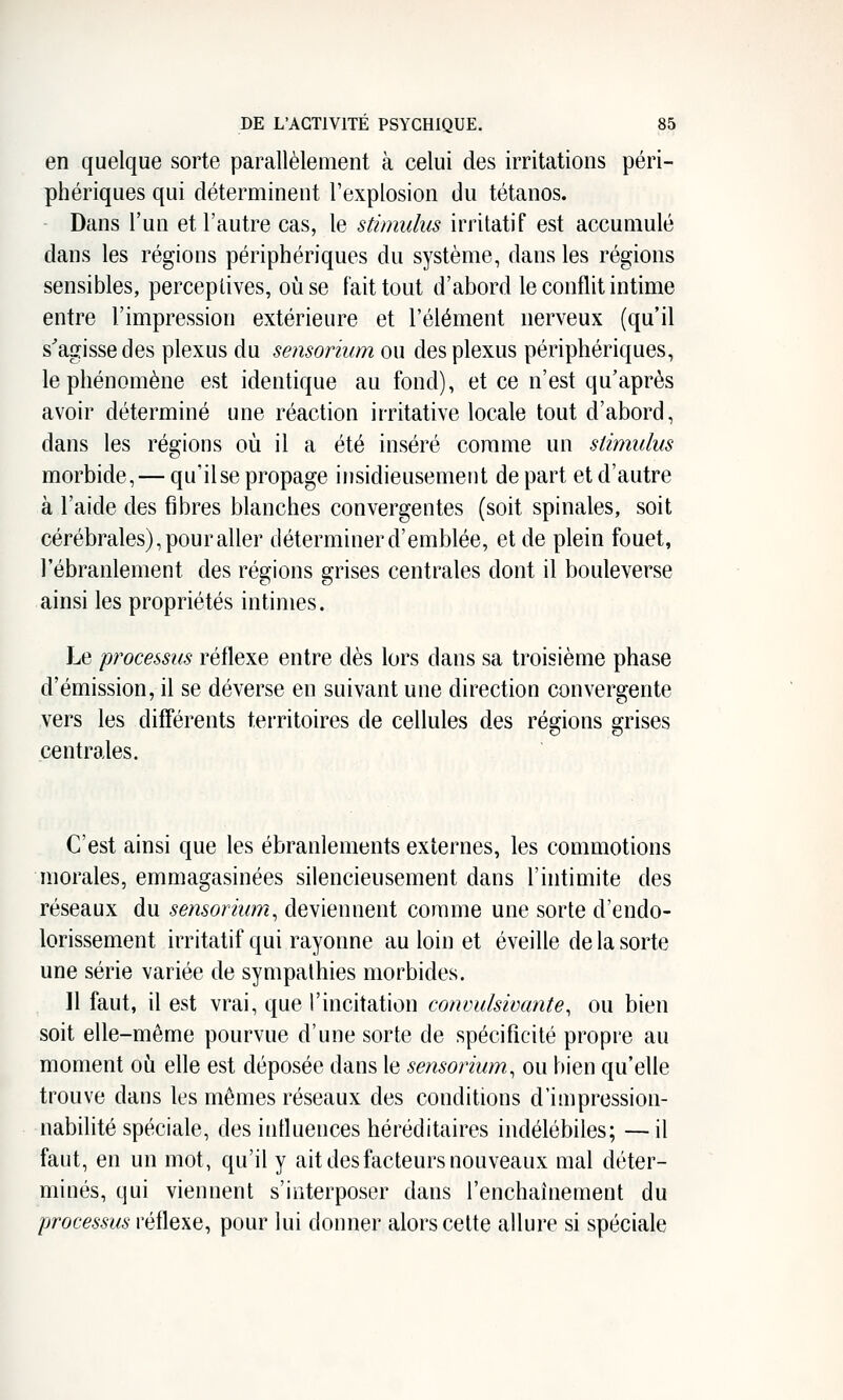 en quelque sorte parallèlement à celui des irritations péri- phériques qui déterminent l'explosion du tétanos. Dans l'un et l'autre cas, le stimulus irritatif est accumulé dans les régions périphériques du système, dans les régions sensibles, perceptives, où se fait tout d'abord le conflit intime entre l'impression extérieure et l'élément nerveux (qu'il s'agisse des plexus du sensorium ou des plexus périphériques, le phénomène est identique au fond), et ce n'est qu'après avoir déterminé une réaction irritative locale tout d'abord, dans les régions où il a été inséré comme un stimulus morbide, — qu'il se propage insidieusement de part et d'autre à l'aide des fibres blanches convergentes (soit spinales, soit cérébrales), pour aller déterminer d'emblée, et de plein fouet, l'ébranlement des régions grises centrales dont il bouleverse ainsi les propriétés intimes. Le processus réflexe entre dès lors dans sa troisième phase d'émission, il se déverse en suivant une direction convergente vers les difFérents territoires de cellules des régions grises centrales. C'est ainsi que les ébranlements externes, les commotions morales, emmagasinées silencieusement dans l'intimité des réseaux du sensorium^ deviennent comme une sorte d'endo- lorissement irritatif qui rayonne au loin et éveille de la sorte une série variée de sympathies morbides. 11 faut, il est vrai, que l'incitation conmdsivante^ ou bien soit elle-même pourvue d'une sorte de spécificité propre au moment où efle est déposée dans le sensorium, ou bien qu'elle trouve dans les mêmes réseaux des conditions d'impression- nabihté spéciale, des influences héréditaires indélébiles; —il faut, en un mot, qu'il y ait des facteurs nouveaux mal déter- minés, qui viennent s'interposer dans l'enchaînement du processus réflexe, pour lui donner alors celte allure si spéciale