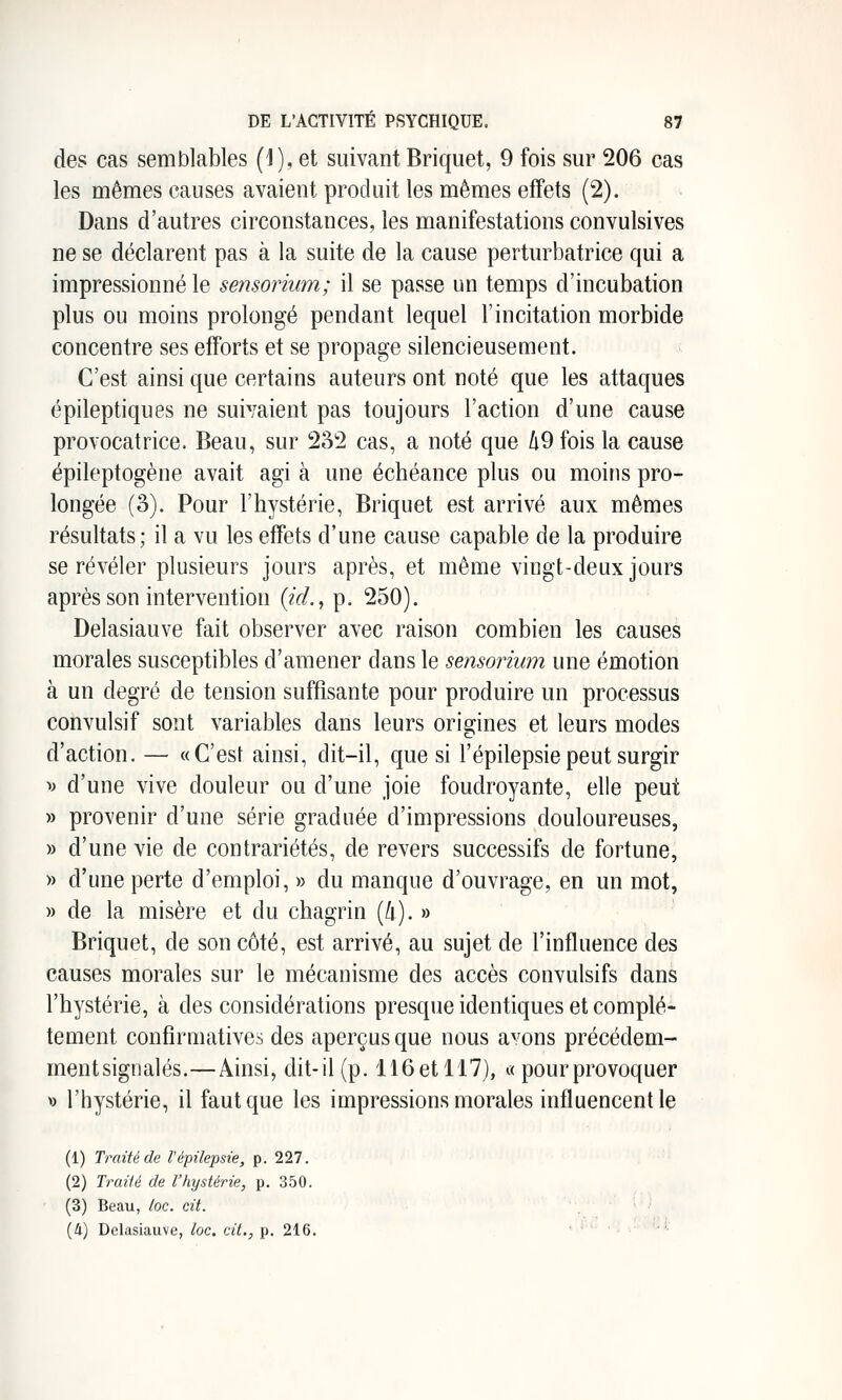 des cas semblables (1), et suivant Briquet, 9 fois sur 206 cas les mêmes causes avaient produit les mêmes effets (2). Dans d'autres circonstances, les manifestations convulsives ne se déclarent pas à la suite de la cause perturbatrice qui a impressionné le sensorium; il se passe un temps d'incubation plus ou moins prolongé pendant lequel l'incitation morbide concentre ses efforts et se propage silencieusement. C'est ainsi que certains auteurs ont noté que les attaques ëpileptiques ne suivaient pas toujours l'action d'une cause provocatrice. Beau, sur 232 cas, a noté que h^ fois la cause épileptogène avait agi à une échéance plus ou moins pro- longée (3). Pour l'hystérie, Briquet est arrivé aux mêmes résultats; il a vu les effets d'une cause capable de la produire se révéler plusieurs jours après, et même vingt-deux jours après son intervention {id., p. 250). Delasiauve fait observer avec raison combien les causes morales susceptibles d'amener dans le sensorium une émotion à un degré de tension suffisante pour produire un processus convulsif sont variables dans leurs origines et leurs modes d'action. — «C'est ainsi, dit-il, que si l'épilepsie peut surgir V d'une vive douleur ou d'une joie foudroyante, elle peut » provenir d'une série graduée d'impressions douloureuses, » d'une vie de contrariétés, de revers successifs de fortune, » d'une perte d'emploi, » du manque d'ouvrage, en un mot, » de la misère et du chagrin (/i). » Briquet, de son côté, est arrivé, au sujet de l'influence des causes morales sur le mécanisme des accès convulsifs dans l'hystérie, à des considérations presque identiques et complè- tement confîrmatives des aperçus que nous avons précédem- mentsignalés.—Ainsi, dit-il (p. 116 et 117), « pour provoquer « l'hystérie, il faut que les impressions morales influencent le (1) Traité de l'épilepsie, p. 227. (2) Traité de l'hystérie, p. 350. (3) Beau, loc. cit. (Il) Delasiauve, loc, cit., p. 216. ■-^'■ ■ • -■ '''■'