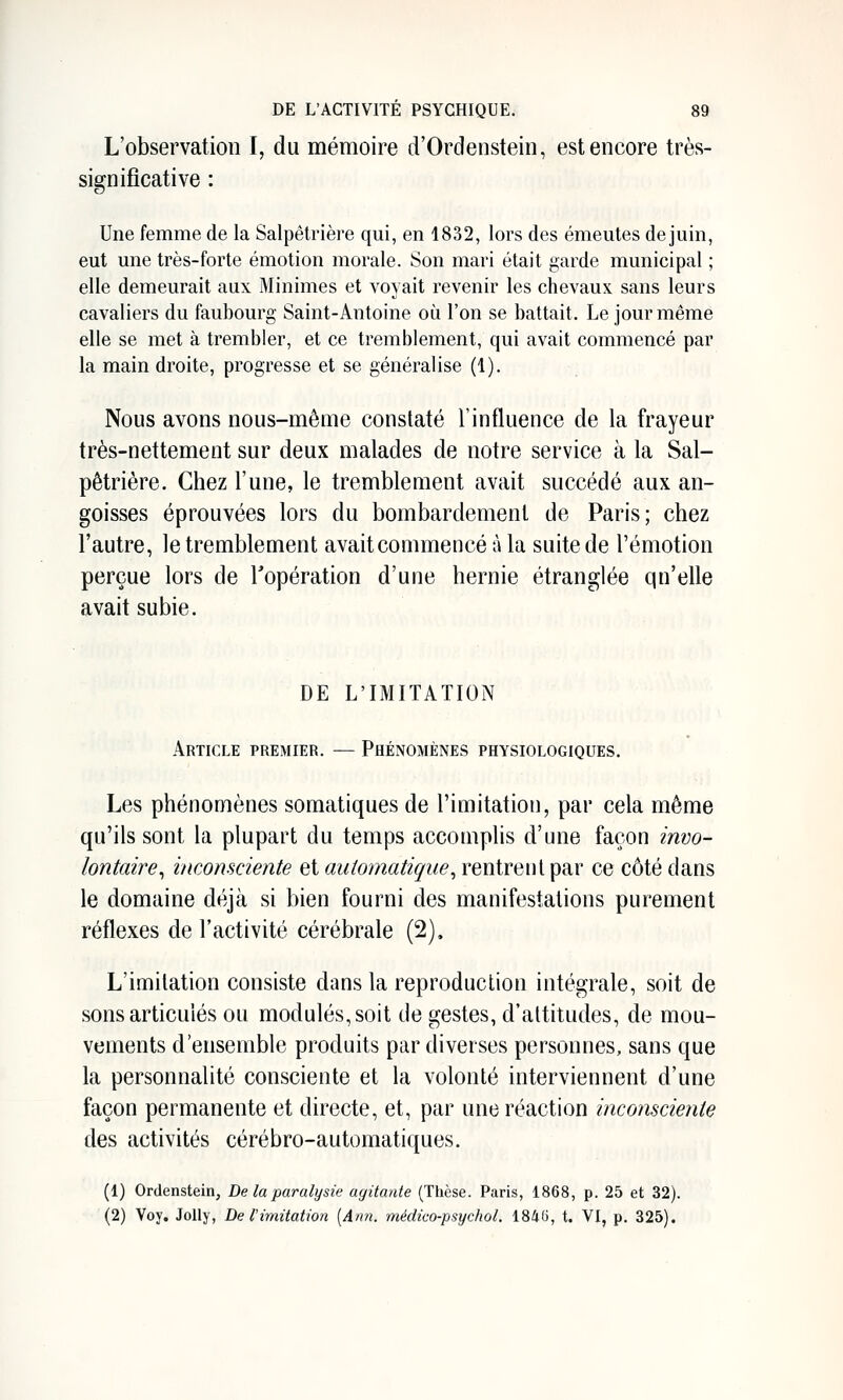 L'observation I, du mémoire ti'Ordenstein, est encore très- significative : Une femme de la Salpêtrière qui, en 1832, lors des émeutes de juin, eut une très-forte émotion morale. Son mari était garde municipal ; elle demeurait aux Minimes et voyait revenir les chevaux sans leurs cavaliers du faubourg Saint-Antoine où l'on se battait. Le jour même elle se met à trembler, et ce tremblement, qui avait commencé par la main droite, progresse et se généralise (1). Nous avons nous-même constaté l'influence de la frayeur très-nettement sur deux malades de notre service à la Sal- pêtrière. Chez l'une, le tremblement avait succédé aux an- goisses éprouvées lors du bombardement de Paris; chez l'autre, le tremblement avait commencé à la suite de l'émotion perçue lors de l'opération d'une hernie étranglée qu'elle avait subie. DE L'IMITATION Article premier. — Phénomènes physiologiques. Les phénomènes somatiques de l'imitation, par cela même qu'ils sont la plupart du temps accomplis d'une façon invo- lontaire^ inconsciente et automatique^ rentrent par ce côté dans le domaine déjà si bien fourni des manifestations purement réflexes de l'activité cérébrale (2), L'imitation consiste dans la reproduction intégrale, soit de sons articulés ou modulés, soit de gestes, d'altitudes, de mou- vements d'ensemble produits par diverses personnes, sans que la personnalité consciente et la volonté interviennent d'une façon permanente et directe, et, par une réaction inconsciente des activités cérébro-automatiques. (1) Ordenstein, De la paralysie agitante (Thèse. Paris, 1868, p. 25 et 32). (2) Voy. Jolly, De l'imitation [Ann. médico-psychol. 1846, t. VI, p. 325).