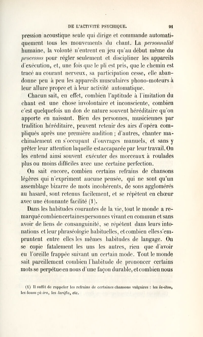 pression acoustique seule qui dirige et commande automati- quement tous les mouvements du chant. La personnalité humaine, la volonté n'entrent en jeu qu'au début même du processus pour régler seulement et discipliner les appareils d'exécution, et, une fois que le ph est pris, que le chemin est tracé au courant nerveux, sa participation cesse, elle aban- donne peu à peu les appareils musculaires phono-moteurs à leur allure propre et à leur activité automatique. Chacun sait, en effet, combien l'aptitude à l'imitation du chant est une chose involontaire et inconsciente, combien c'est quelquefois un don de nature souvent héréditaire qu'on apporte en naissant. Bien des personnes, musiciennes par tradition héréditaire, peuvent retenir des airs d'opéra com- pliqués après une première audition ; d'autres, chanter ma- chinalement en s'occupant d'ouvrages manuels, et sans y prêter leur attention laquelle estaccaparée par leur travail. On les entend ainsi souvent exécuter des morceaux à roulades plus ou moins difficiles avec une certaine perfection. On sait encore, combien certains refrains de chansons légères qui n'expriment aucune pensée, qui ne sont qu'un assemblage bizarre de mots incohérents, de sons agglomérés au hasard, sont retenus facilement, et se répètent en chœur avec une étonnante facilité (1). Dans les habitudes courantes de la vie, tout le monde a re- marqué combien certaines personnes vivant en commun et sans avoir de liens de consanguinité, se répètent dans leurs into- nations et leur phraséologie habituelles, etcombien elless'em- pruntent entre elles les mêmes habitudes de langage. On se copie fatalement les uns les autres, rien que d'avoir eu l'oreille frappée suivant un certain mode. Tout le monde sait pareillement combien l'habitude de prononcer certains mots se perpétue en nous d'une façon durable, etcombien nous (1) II suffit de rappeler les refrains de certaines chansons vulgaires : les la-itou^ les boum çà ira, les larifla, etc.