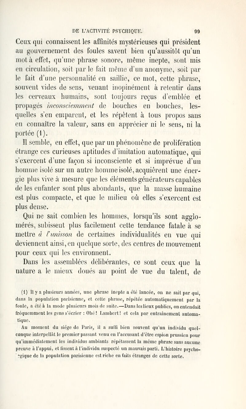 Ceux qui connaissent les affinités mystérieuses qui président au gouvernement des foules savent bien qu'aussitôt qu'un mot à effet, qu'une phrase sonore, même inepte, sont mis en circulation, soit par le fait môme d'un anonyme, soit par le fait d'une personnalité en saillie, ce mot, cette phrase, souvent vides de sens, venant inopinément à retentir dans les cerveaux humains, sont toujours reçus d'emblée et propagés inconsciemment de bouches en bouches, les- quelles s'en emparent, et les répètent à tous propos sans en connaître la valeur, sans en apprécier ni le sens, ni la portée (1). Il semble, en effet, que par un phénomène de prolifération étrange ces curieuses aptitudes d'imitation automatique, qui s'exercent d'une façon si inconsciente et si imprévue d'un homme isolé sur un autre homme isolé, acquièrent une éner- gie plus vive à mesure que les éléments générateurs capables de les enfanter sont plus abondants, que la masse humaine est plus compacte, et que le milieu oii elles s'exercent est plus dense. Qui ne sait combien les hommes, lorsqu'ils sont agglo- mérés, subissent plus facilement cette tendance fatale à se mettre à l'unisson de certaines individualités en vue qui deviennent ainsi, en quelque sorte, des centres de mouvement pour ceux qui les environnent. Dans les assemblées délibérantes, ce sont ceux que la nature a le mieux doués au point de vue du talent, de (1) Il y a plusieurs années, une phrase inepte a été lancée, on ne sait par qui dans la population parisienne, et cette phrase, répétée automatiquement par la foule, a été à la mode plusieurs mois de suite.—Dans les lieux publics, on entendait fréquemment les gens s'écrier : Ohé! Lambert! et cela par entraînement automa- tique. Au moment du siège de Paris, il a suffi bien souvent qu'un individu quel- conque interpellât le premier passant venu en l'accusant d'être espion prussien pour qu'immédiatement les individus ambiants répétassent la même phrase sans aucune preuve à l'appui, et fissent à l'individu suspecté un mauvais parti. L'histoire psycho- ' fgique de la population parisienne est riche en faits étranges de cette sorte.