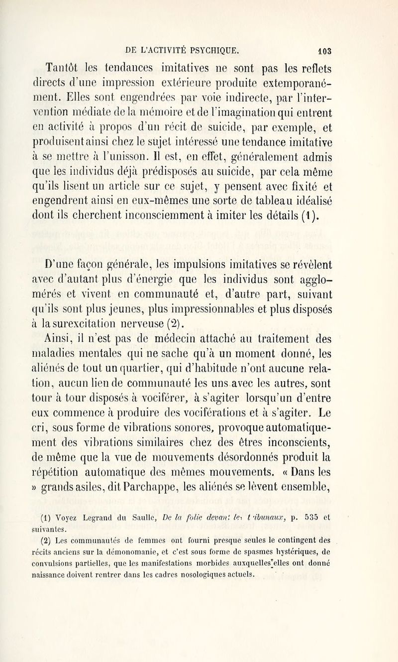 Tantôt les tendances imitatives ne sont pas les reflets directs d'une impression extérieure produite extemporané- ment. Elles sont engendrées par voie indirecte, par l'inter- vention médiate delà mémoire et de l'imagination qui entrent en activité à propos d'un récit de suicide, par exemple, et produisent ainsi chez le sujet intéressé une tendance imitative à se mettre à l'unisson. Il est, en efFet, généralement admis que les individus déjà prédisposés au suicide, par cela même qu'ils lisent un article sur ce sujet, y pensent avec fixité et engendrent ainsi en eux-mêmes une sorte de tableau idéalisé dont ils cherchent inconsciemment h imiter les détails (1). D'une façon générale, les impulsions imitatives se révèlent avec d'autant plus d'énergie que les individus sont agglo- mérés et vivent en communauté et, d'autre part, suivant qu'ils sont plus jeunes, plus impressionnables et plus disposés à la surexcitation nerveuse (2). Ainsi, il n'est pas de médecin attaché au traitement des maladies mentales qui ne sache qu'à un moment donné, les aliénés de tout un f[uartier, qui d'habitude n'ont aucune rela- tion, aucun lien de communauté les uns avec les autres, sont tour à tour disposés à vociférer, à s'agiter lorsqu'un d'entre eux commence à produire des vociférations et à s'agiter. Le cri, sous forme de vibrations sonores, provoque automatique- ment des vibrations similaires chez des êtres inconscients, de même que la vue de mouvements désordonnés produit la répétition automatique des mêmes mouvements. « Dans les » grands asiles, ditParchappe, les aliénés se lèvent ensemble, (1) Voyez Legrand du Saulle, De la folie devanl /^i t ibunaux, p. 535 et suivantes. (2) Les communautés de femmes ont fourni presque seules le contingent des récits anciens sur la démonomanie, et c'est sous forme de spasmes hystériques, de convulsions partielles, que les manifestations morbides auxquelles'elles ont donné naissance doivent rentrer dans les cadres nosologiques actuels.