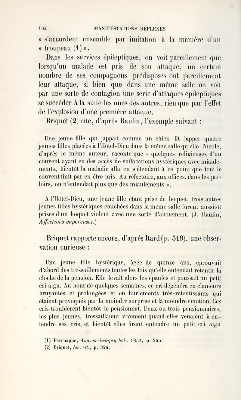 » s'accordent ensemble par imitation à la manière d'un » troupeau (i ) ». Dans les services épileptiques, on voit pareillement que lorsqu'un malade est pris de son attaque, un certain nombre de ses compagnons prédisposés ont pareillement leur attaque, si bien que dans une même salle on voit par une sorte de contagion une série d'attaques épileptiques se succéder à la suite les unes des autres, rien que par l'effet de l'explosion d'une première attaque. Briquet (2) cite, d'après Raulin, l'exemple suivant : Une jeune fille qui jappait comme un chien fit japper quatre jeunes filles placées à THôtel-Dieu dans la même salle qu'elle. Nicole, d'après le même auteur, raconte que « quelques religieuses d'un couvent ayant eu des accès de suffocations hystériques avec miaule- ments, bientôt la maladie alla en s'étendant à ce point que tout le couvent finit par en être pris. Au réfectoire, aux offices, dans les par- loirs, on n'entendait plus que des miaulements ». A l'Hôtel-Dieu, une jeune fille étant prise de hoquet, trois autres jeunes filles hystériques couchées dans la même salle furent aussitôt prises d'un hoquet violent avec une sorte d'aboiement. (J. Raulin, Affections vaporeuses.) Briquet rapporte encore, d'après Itard (p. 319), une obser- vation curieuse : Une jeune fille hystérique, âgée de quinze ans, éprouvait d'abord des tressaillements toutes les fois qu'elle entendait retentir la cloche de la pension. Elle levait alors les épaules et poussait un petit cri aigu. Au bout de quelques semaines, ce cri dégénéra en clameurs bruyantes et prolongées et en hurlements très-retentissants qui étaient provoqués par la moindre surprise et la moindre émotion. Ces cris troublèrent bientôt le pensionnat. Deux ou trois pensionnaires, les plus jeunes, tressaillaient vivement quand elles venaient à en- tendre ses cris, et bientôt elles firent entendre un petit cri aigu (1) Parchappe, Ann. médico-psychoL, 1851, p. 2/i5. (2) Briquet, loc. cit., p. 324.