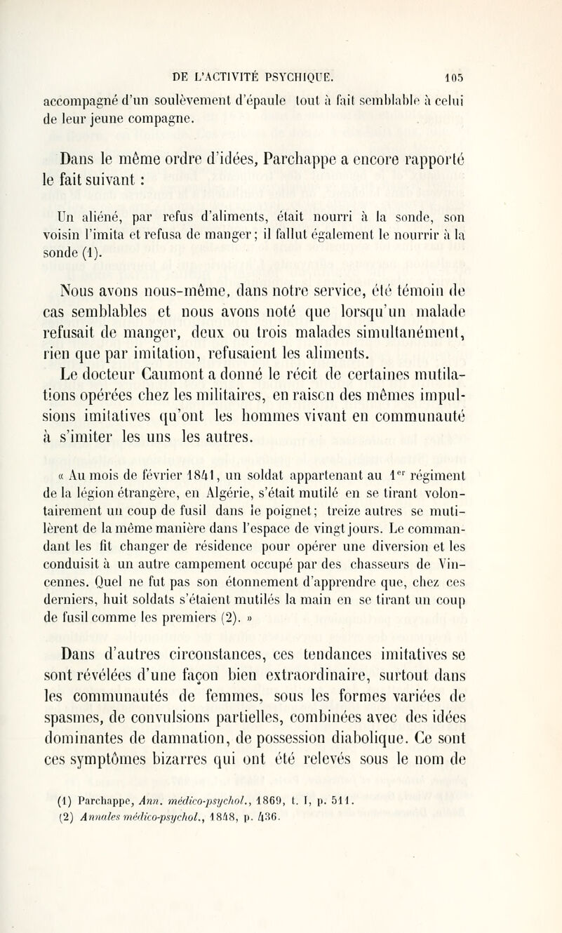 accompagné d'un soulèvement d'épaule tout à fait semblable à celui de leur jeune compagne. Dans le même ordre d'idées, Parchappe a encore rapporté le fait suivant : Un aliéné, par refus d'aliments, était nourri à la sonde, son voisin l'imita et refusa de manger ; il fallut également le nourrir à la sonde (1). Nous avons nous-même, dans notre service, été témoin de cas semblables et nous avons noté que lorsqu'un malade refusait de manger, deux ou trois malades simultanément, rien que par imitation, refusaient les aliments. Le docteur Caumont a donné le récit de certaines mutila- tions opérées chez les militaires, en raison des mêmes impul- sions imitalives qu'ont les hommes vivant en communauté à s'imiter les uns les autres. « Au mois de février \8k\, un soldat appartenant au l* régiment de la légion étrangère, en Algérie, s'était mutilé en se tirant volon- tairement un coup de fusil dans le poignet; treize autres se muti- lèrent de la même manière dans l'espace de vingt jours. Le comman- dant les fit changer de résidence pour opérer une diversion et les conduisit à un autre campement occupé par des chasseurs de Vin- cennes. Quel ne fut pas son étonnement d'apprendre que, chez ces derniers, huit soldats s'étaient mutilés la main en se tirant un coup de fusil comme les premiers (2). » Dans d'autres circonstances, ces tendances imitatives se sont révélées d'une façon bien extraordinaire, surtout dans les communautés de femmes, sous les formes variées de spasmes, de convulsions partielles, combinées avec des idées dominantes de damnation, de possession diabolique. Ce sont ces symptômes bizarres qui ont été relevés sous le nom de (1) Parchappe, Ami. médieo-psycjtol., 1869, t. I, p. 511. (2) Annales ynédko-psychoL, 18A.S, p. h^G.