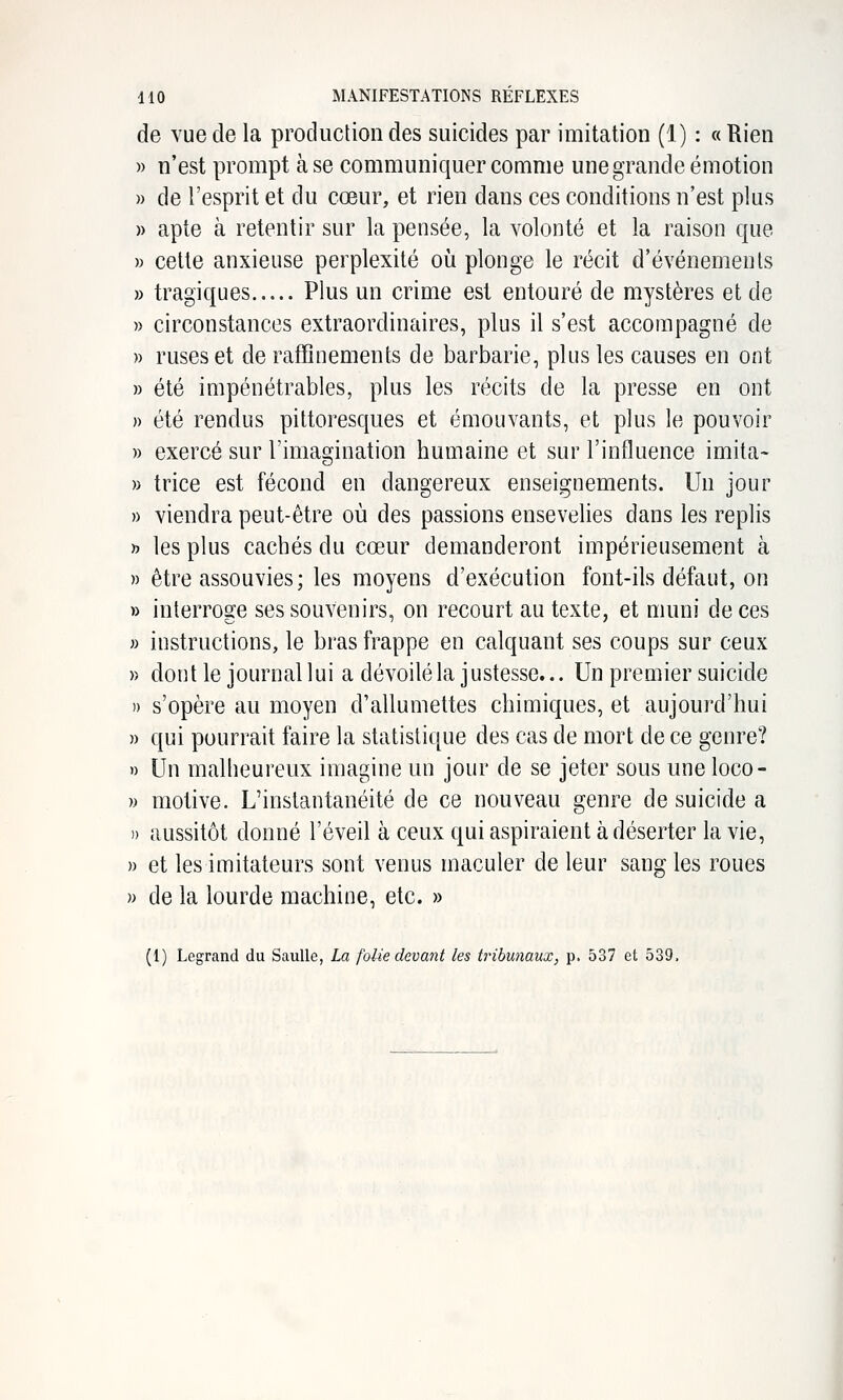 de vue de la produclion des suicides par imitation (1) : « Rien » n'est prompt à se communiquer comme une grande émotion » de l'esprit et du cœur, et rien dans ces conditions n'est plus » apte à retentir sur la pensée, la volonté et la raison que » cette anxieuse perplexité où plonge le récit d'événements » tragiques Plus un crime est entouré de mystères et de » circonstances extraordinaires, plus il s'est accompagné de » ruses et de raffinements de barbarie, plus les causes en ont » été impénétrables, plus les récits de la presse en ont » été rendus pittoresques et émouvants, et plus le pouvoir » exercé sur l'imagination humaine et sur l'influence imita- » trice est fécond en dangereux enseignements. Un jour » viendra peut-être où des passions ensevelies dans les replis » les plus cachés du cœur demanderont impérieusement à » être assouvies; les moyens d'exécution font-ils défaut, on » interroge ses souvenirs, on recourt au texte, et muni de ces » instructions, le bras frappe en calquant ses coups sur ceux » dont le journal lui a dévoilé la justesse... Un premier suicide » s'opère au moyen d'allumettes chimiques, et aujourd'hui » qui pourrait faire la statistique des cas de mort de ce genre? n Un malheureux imagine un jour de se jeter sous une loco- » motive. L'instantanéité de ce nouveau genre de suicide a » aussitôt donné l'éveil à ceux qui aspiraient à déserter la vie, )) et les imitateurs sont venus maculer de leur sang les roues » de la lourde machine, etc. » (1) Legrand du SauUe, La folie devant les tribunaux, p. 537 et 539,