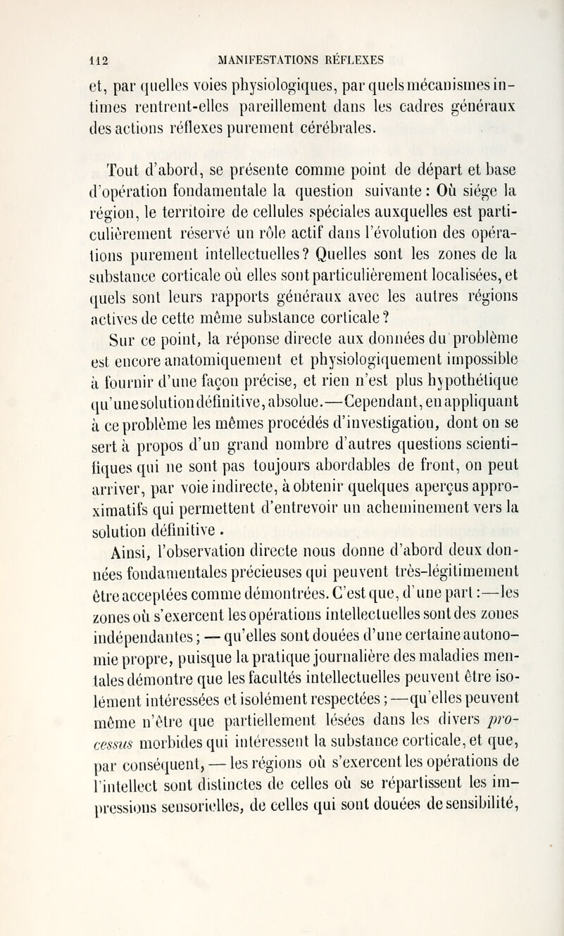 et, par quelles voies physiologiques, par quels mécanismes in- times rentrent-elles pareillement clans les cadres généraux des actions réflexes purement cérébrales. Tout d'abord, se présente comme point de départ et base d'opération fondamentale la question suivante : Où siège la région, le territoire de cellules spéciales auxquelles est parti- culièrement réservé un rôle actif dans l'évolution des opéra- tions purement intellectuelles? Quelles sont les zones de la substance corticale où elles sont particulièrement localisées, et quels sont leurs rapports généraux avec les autres régions actives de cette même substance corticale? Sur ce point, la réponse directe aux données du problème est encore anatomiquement et physiologiquement impossible à fournir d'une façon précise, et rien n'est plus hypothétique qu'unesolutiondéfinitive, absolue.—Cependant, en appliquant à ce problème les mêmes procédés d'investigation, dont on se sert à propos d'un grand nombre d'autres questions scienti- fiques qui ne sont pas toujours abordables de front, on peut arriver, par voie indirecte, à obtenir quelques aperçus appro- ximatifs qui permettent d'entrevoir un acheminement vers la solution définitive. Ainsi, l'observation directe nous donne d'abord deux don- nées fondamentales précieuses qui peuvent très-légitimement être acceptées comme démontrées. C'est que, d'une part :—les zones où s'exercent les opérations intellectuelles sont des zones indépendantes ; — qu'elles sont douées d'une certaine autono- mie propre, puisque la pratique journalière des maladies men- tales démontre que les facultés intellectuelles peuvent être iso- lément intéressées et isolément respectées ; —qu'elles peuvent même n'être que partiellement lésées dans les divers pro- cessus morbides qui intéressent la substance corticale, et que, par conséquent, — les régions où s'exercent les opérations de l'intellect sont distinctes de celles où se répartissent les im- pressions sensorielles, de celles qui sont douées de sensibilité,