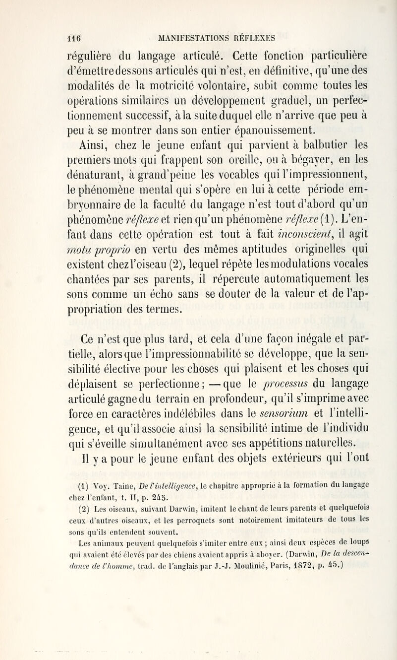 régulière du langage articulé. Cette fonction particulière d'émettre des sons articulés qui n'est, en définitive, qu'une des modalités de la motricité volontaire, subit comme toutes les opérations similaires un développement graduel, un perfec- tionnement successif, àla suite duquel elle n'arrive que peu à peu à se montrer dans son entier épanouissement. Ainsi, chez le jeune enfant qui parvient à balbutier les premiers mots qui frappent son oreille, ou à bégayer, en les dénaturant, àgrand'peine les vocables qui l'impressionnent, le phénomène mental qui s'opère en lui à cette période em- bryonnaire de la faculté du langage n'est tout d'abord qu'un phénomène réflexe et rien qu'un phénomène réflexe (1). L'en- fant dans cette opération est tout à fait inconscient, il agit motu proprio en vertu des mêmes aptitudes originelles qui existent chez l'oiseau (2), lequel répète les modulations vocales chantées par ses parents, il répercute automatiquement les sons comme un écho sans se douter de la valeur et de l'ap- propriation des termes. Ce n'est que plus tard, et cela d'une façon inégale et par- tielle, alors que l'impressionnabilité se développe, que la sen- sibihté élective pour les choses qui plaisent et les choses qui déplaisent se perfectionne ; — que le processus du langage articulé gagne du terrain en profondeur, qu'il s'imprime avec force en caractères indélébiles {\di.m \q sensorium et l'intelh- gence, et qu'il associe ainsi la sensibilité intime de l'individu qui s'éveille simultanément avec ses appétilions naturelles. Il y a pour le jeune enfant des objets extérieurs qui l'ont (1) Voy. Tainc, De Tintelligence, le chapitre approprie à la formation du langage chez Tenfant, t. II, p. 2i5, (2) Les oiseaux, suivant Darwin, imitent le chant de leurs parents et quelquefois ceux d'autres oiseaux, et les perroquets sont notoirement imitateurs de tous les sons qu'ils entendent souvent. Les animaux peuvent quelquefois s'imiter entre eux; ainsi deux espèces de loups qui avaient été élevés par des chiens avaient appris à aboyer. (Darwin, De la descen- dance de r/iomme, trad. de l'anglais par J.-J. Moulinié, Paris, 1872, p. 45.)