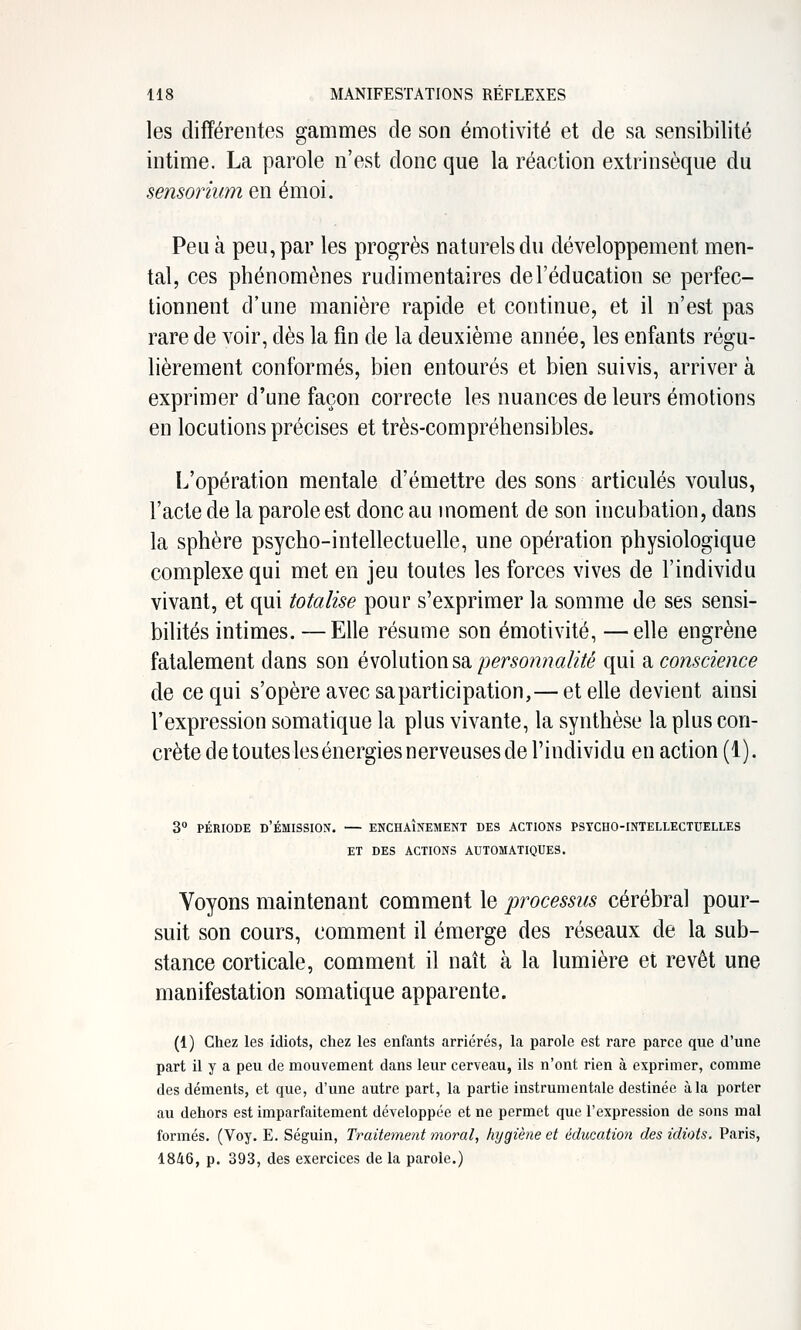 les différentes gammes de son émotivité et de sa sensibilité intime. La parole n'est donc que la réaction extrinsèque du sensoriiim en émoi. Peu à peu, par les progrès naturels du développement men- tal, ces phénomènes rudimentaires de l'éducation se perfec- tionnent d'une manière rapide et continue, et il n'est pas rare de voir, dès la fin de la deuxième année, les enfants régu- lièrement conformés, bien entourés et bien suivis, arriver à exprimer d'une façon correcte les nuances de leurs émotions en locutions précises et très-compréhensibles. L'opération mentale d'émettre des sons articulés voulus, l'acte de la parole est donc au moment de son incubation, dans la sphère psycho-intellectuelle, une opération physiologique complexe qui met en jeu toutes les forces vives de l'individu vivant, et qui totalise pour s'exprimer la somme de ses sensi- bilités intimes. —Elle résume son émotivité, —elle engrène fatalement dans son è\o\\x{\on^d,personnalité qui di conscience de ce qui s'opère avec sa participation,— et elle devient ainsi l'expression somatique la plus vivante, la synthèse la plus con- crète de toutes les énergies nerveuses de l'individu en action (1). 3 PÉRIODE d'Émission. — enchaînement des actions PSYCHO-iNiELLECTUEtLEs ET des actions AUTOMATIQUES. Voyons maintenant comment le processus cérébral pour- suit son cours, comment il émerge des réseaux de la sub- stance corticale, comment il naît à la lumière et revêt une manifestation somatique apparente. (1) Chez les idiots, chez les enfants arriérés, la parole est rare parce que d'une part il y a peu de mouvement dans leur cerveau, ils n'ont rien à exprimer, comme des déments, et que, d'une autre part, la partie instrumentale destinée à la porter au dehors est imparfaitement développée et ne permet que l'expression de sons mal formés. (Voy. E. Séguin, Traitement moral, hygiène et éducation des idiots. Paris, 1846, p. 393, des exercices de la parole.)