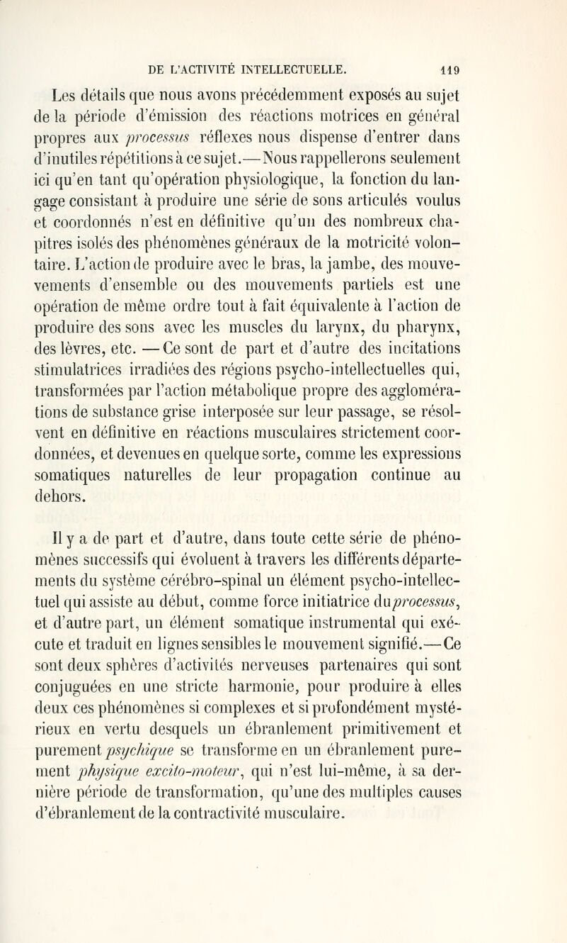Les détails que nous avons précédemment exposés au sujet de la période d'émission des réactions motrices en général propres aux processus réflexes nous dispense d'entrer dans d'inutiles répétitions à ce sujet.—Nous rappellerons seulement ici qu'en tant qu'opération physiologique, la fonction du lan- gage consistant à produire une série de sons articulés voulus et coordonnés n'est en définitive qu'un des nombreux cha- pitres isolés des phénomènes généraux de la motricité volon- taire. L'action de produire avec le bras, la jambe, des mouve- vements d'ensemble ou des mouvements partiels est une opération de même ordre tout à fait équivalente à l'action de produire des sons avec les muscles du larynx, du pharynx, des lèvres, etc. —Ce sont de part et d'autre des incitations stimulatrices irradiées des régions psycho-intellectuelles qui, transformées par l'action métabolique propre des aggloméra- tions de substance grise interposée sur leur passage, se résol- vent en définitive en réactions musculaires strictement coor- données, et devenues en quelque sorte, comme les expressions somatiques naturelles de leur propagation continue au dehors. Il y a de part et d'autre, dans toute cette série de phéno- mènes successifs qui évoluent à travers les différents départe- ments du système cérébro-spinal un élément psycho-intellec- tuel qui assiste au début, comme force initiatrice ànprocessus^ et d'autre part, un élément somatique instrumental qui exé- cute et traduit en lignes sensibles le mouvement signifié.—Ce sont deux sphères d'activités nerveuses partenaires qui sont conjuguées en une stricte harmonie, pour produire à elles deux ces phénomènes si complexes et si profondément mysté- rieux en vertu desquels un ébranlement primitivement et T^WYQvnQui psychique se transforme en un ébranlement pure- ment physique excito-moteur^ qui n'est lui-même, à sa der- nière période de transformation, qu'une des multiples causes d'ébranlement de la contractivité musculaire.