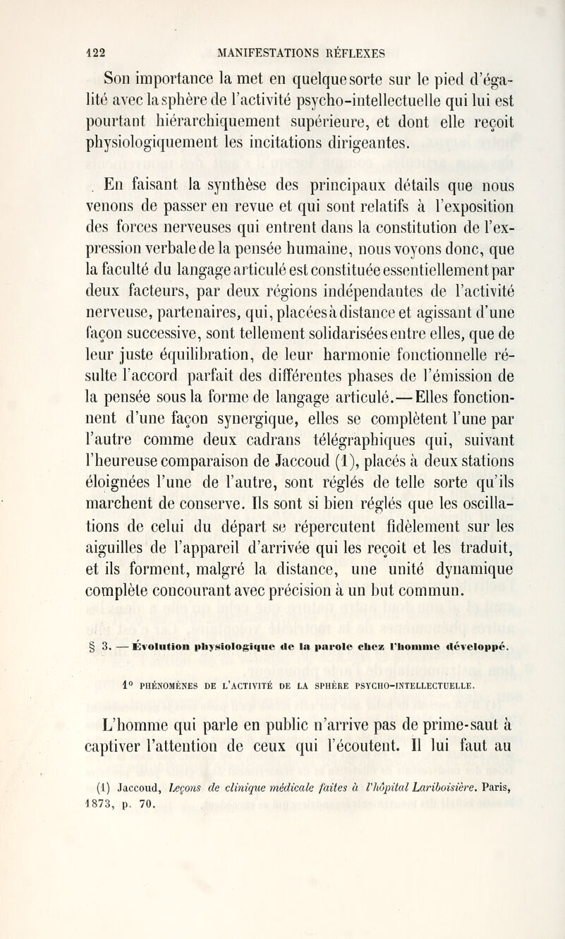 Son importance la met en quelque sorte sur le pied d'éga- lité avec la sphère de l'activité psycho-intellectuelle qui lui est pourtant hiérarchiquement supérieure, et dont elle reçoit physiologiquement les incitations dirigeantes. . En faisant la synthèse des principaux détails que nous venons de passer en revue et qui sont relatifs à l'exposition des forces nerveuses qui entrent dans la constitution de l'ex- pression verbale de la pensée humaine, nous voyons donc, que la faculté du langage articulé est constituée essentiellement par deux facteurs, par deux régions indépendantes de l'activité nerveuse, partenaires, qui, placées à distance et agissant d'une façon successive, sont tellement solidarisées entre elles, que de leur juste équilibration, de leur harmonie fonctionnelle ré- sulte l'accord parfait des différentes phases de l'émission de la pensée sous la forme de langage articulé.—Elles fonction- nent d'une façon synergique, elles se complètent l'une par l'autre comme deux cadrans télégraphiques qui, suivant l'heureuse comparaison de Jaccoud (1), placés à deux stations éloignées l'une de l'autre, sont réglés de telle sorte qu'ils marchent de conserve. Ils sont si bien réglés que les oscilla- tions de celui du départ se répercutent fidèlement sur les aiguilles de l'appareil d'arrivée qui les reçoit et les traduit, et ils forment, malgré la distance, une unité dynamique complète concourant avec précision à un but commun. § 3. — Évolution physiologique de la parole chez l'hoinnie développé. 1° PHÉNOMÈNES DE l'ACTIVITÉ DE LA SPHÈRE PSYCHO-INTELLECTUELLE. L'homme qui parle en public n'arrive pas de prime-saut à captiver l'attention de ceux qui l'écoutent. Il lui faut au (1) Jaccoud, Leçons de clinique médicale faites à l'hôpital Lariboisière. Paris, 1873, p. 70.