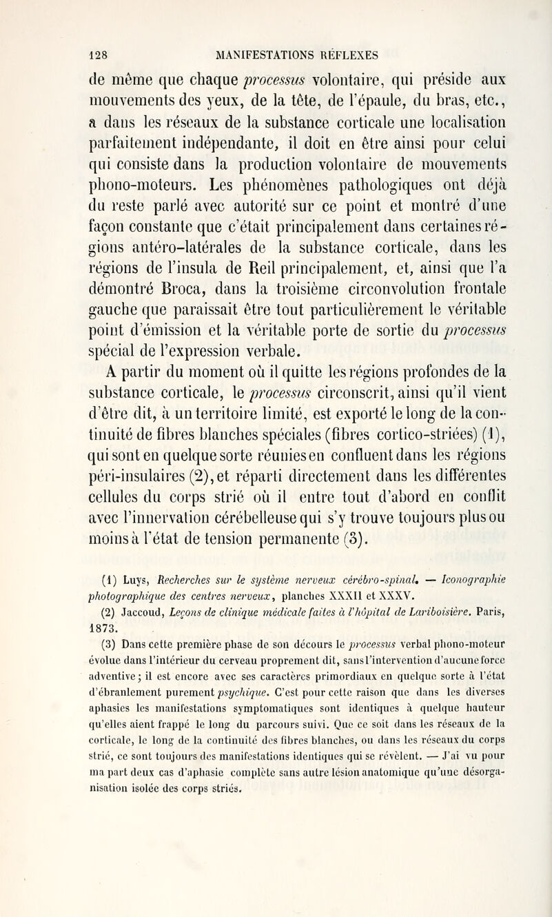 de même que chaque processus voloutaire, qui préside aux mouvements des yeux, de la tête, de l'épaule, du bras, etc., a dans les réseaux de la substance corticale une localisation parfaitement indépendante, il doit en être ainsi pour celui qui consiste dans la production volontaire de mouvements phono-moteurs. Les phénomènes pathologiques ont déjà du reste parlé avec autorité sur ce point et montré d'une façon constante que c'était principalement dans certaines ré- gions antéro-latérales de la substance corticale, dans les régions de l'insula de Reil principalement, et, ainsi que l'a démontré Broca, dans la troisième circonvolution frontale gauche que paraissait être tout particulièrement le véritable point d'émission et la véritable porte de sortie du processus spécial de l'expression verbale. A partir du moment où il quitte les régions profondes de la substance corticale, le processus circonscrit, ainsi qu'il vient d'être dit, à un territoire limité, est exporté le long de la con- tinuité de fibres blanches spéciales (fibres cortico-striées) (1), qui sont en quelque sorte réunies en confluent dans les régions péri-insulaires (2),et réparti directement dans les différentes ceUules du corps strié où il entre tout d'abord en conflit avec l'innervalion cérébelleuse qui s'y trouve toujours plus ou moins à l'état de tension permanente (3). (1) Luys, Recherches sur le système nerveux cérébro-spinaL — Iconographie photographique des centres nerveux, planches XXXII et XXXV. (2) Jaccoud, Leçons de clinique médicale faites à l'hôpital de Lariboisière. Paris, 1873. (3) Dans cette première phase de son décours le processus verbal phono-moteur évolue dans l'intérieur du cerveau proprement dit, sans l'intervention d'aucune force adventive ; il est encore avec ses caractères primordiaux en quelque sorte à l'état d'ébranlement purement psychique. C'est pour cette raison que dans les diverses aphasies les manifestations symptomatiques sont identiques à quelque hauteur qu'elles aient frappé le long du parcours suivi. Que ce soit dans les réseaux de la corticale, le long de la continuité des fibres blanches, ou dans les réseaux du corps strié, ce sont toujours des manifestations identiques qui se révèlent. — J'ai vu pour ma part deux cas d'aphasie complète sans autre lésion anatomique qu'une désorga- nisation isolée des corps striés.