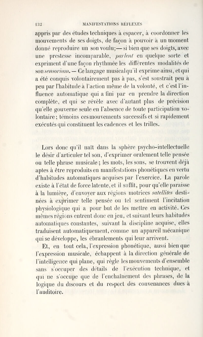 appris par des études techniques à espacer, à coordonner les mouvements de ses doigts, de façon à pouvoir à un moment donné reproduire un son voulu;—si bien que ses doigts, avec une prestesse incomparable, parlent en quelque sorte et expriment d'une façon rhythmée les différentes modalités de son 5e??.wrmm. — Ce langage musicalqu'il exprime ainsi, etqui a été conquis volontairement pas à pas, s'est soustrait peu à peu par l'habitude à l'action même de la volonté, et c'est l'in- fluence automatique qui a fini par en prendre la direction complète, et qui se révèle avec d'autant plus de précision qu'elle gouverne seule en l'absence de toute participation vo- lontaire; témoins ces mouvements successifs et si rapidement exécutés qui constituent les cadences et les trilles. Lors donc qu'il naît dans la sphère psycho-intellectuelle le désir d'articuler tel son, d'exprimer oralement telle pensée ou telle phrase musicale ; les mots, les sons, se trouvent déjà aptes à être reproduits en manifestations phonétiques en vertu d'habitudes automatiques acquises par l'exercice. La parole existe à l'état de force latente, et il suffit, pour qu'elle paraisse à la lumière, d'envoyer aux régions motrices satellites desti- nées à exprimer telle pensée ou tel sentiment l'incitation physiologique qui a pour but de les mettre en activité. Ces mêmes régions entrent donc en jeu, et suivant leurs habitudes automati([ues constantes, suivant la discipline acquise, elles traduisent automatiquement, comme un appareil mécanique qui se développe, les ébranlements qui leur arrivent. Et, en tout cela, l'expression phonétique, aussi bien que l'expression musicale, échappent à la direction générale de l'intelligence qui plane, qui règle les mouvements d'ensemble sans s'occuper des détails de l'exécution technique, et qui ne s'occupe que de l'enchaînement des phrases, de la logique du discours et du respect des convenances dues à l'auditoire.