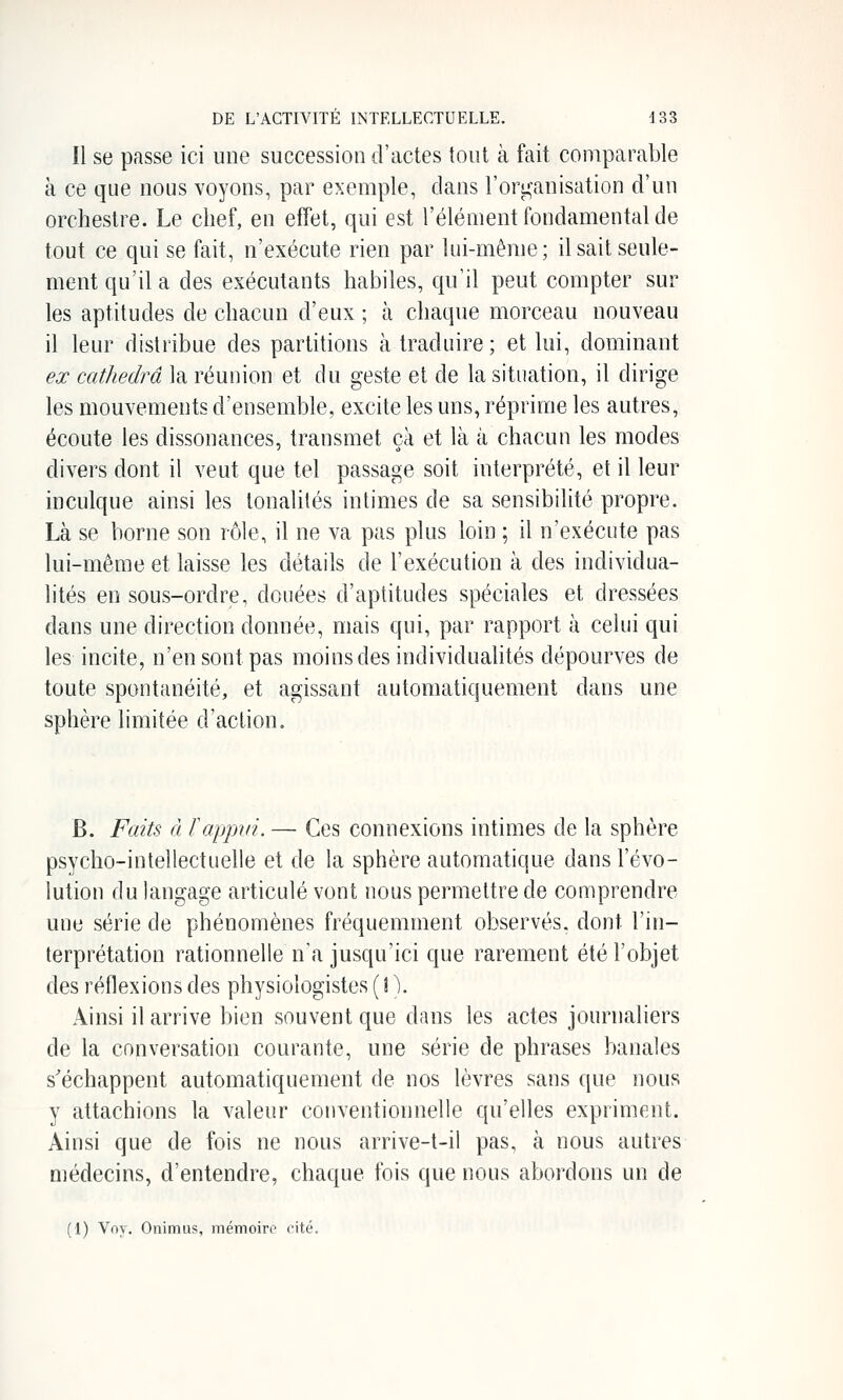 11 se passe ici une succession d'actes tout à fait comparable à ce que nous voyons, par exemple, dans l'orij^anisation d'un orchestre. Le chef, en effet, qui est l'élément fondamental de tout ce qui se fait, n'exécute rien par lui-même; il sait seule- ment qu'il a des exécutants habiles, qu'il peut compter sur les aptitudes de chacun d'eux ; à chaque morceau nouveau il leur distribue des partitions à traduire ; et lui, dominant ex cathedra la réunion et du geste et de la situation, il dirige les mouvements d'ensemble, excite les uns, réprime les autres, écoute les dissonances, transmet çà et là à chacun les modes divers dont il veut que tel passage soit interprété, et il leur inculque ainsi les tonalités intimes de sa sensibilité propre. Là se borne son rôle, il ne va pas plus loin ; il n'exécute pas lui-même et laisse les détails de l'exécution à des individua- lités en sous-ordrie, douées d'aptitudes spéciales et dressées dans une direction donnée, mais qui, par rapport à celui qui les incite, n'en sont pas moins des individualités dépourves de toute spontanéité, et agissant automatiquement dans une sphère limitée d'action. B. Faits à f appui. — Ces connexions intimes de la sphère psycho-intellectuelle et de la sphère automatique dans l'évo- lution du langage articulé vont nous permettre de comprendre une série de phénomènes fréquemment observés, dont l'in- terprétation rationnelle n'a jusqu'ici que rarement été l'objet des réflexions des physiologistes ( i V Ainsi il arrive bien souvent que dans les actes journaliers de la conversation courante, une série de phrases banales s'échappent automatiquement de nos lèvres sans que nous y attachions la valeur conventionnelle qu'elles expriment. Ainsi que de fois ne nous arrive-t-il pas, à nous autres médecins, d'entendre, chaque fois que nous abordons un de (1) Voy. Onimus, mémoiro i-ité.