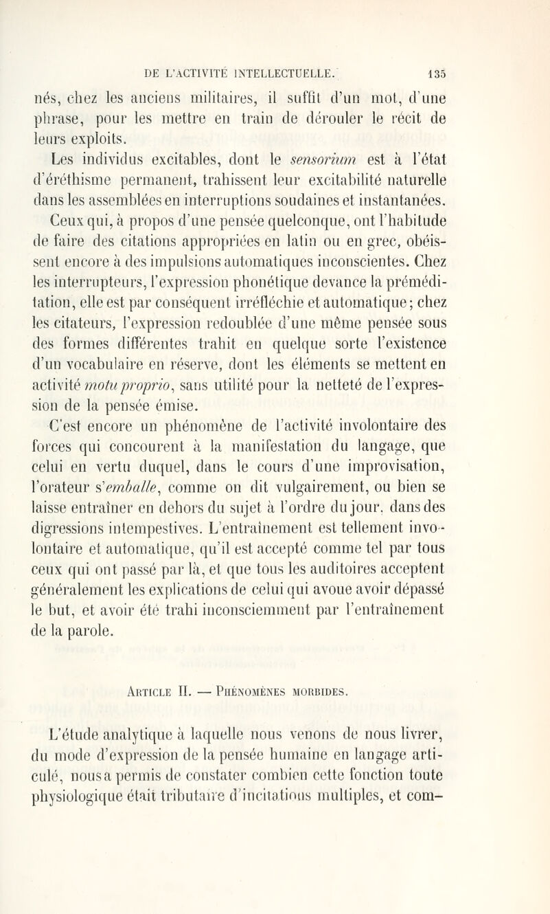 nés, chez les anciens militaires, il suffit d'un mot, d'une phrase, pour les mettre en train de dérouler le récit de leurs exploits. Les individus excitables, dont le sensoriimi est à l'état d'éréthisme permanent, trahissent leur excitabilité naturelle dans les assemblées en interruptions soudaines et instantanées. Ceux qui, à propos d'une pensée quelconque, ont l'habitude de faire des citations appropriées en latin ou en grec, obéis- sent encore à des impulsions automatiques inconscientes. Chez les interrupteurs, l'expression phonétique devance la prémédi- tation, elle est par conséquent irréfléchie et automatique; chez les citateurs, l'expression redoublée d'une même pensée sous des formes différentes trahit en quelque sorte l'existence d'un vocabulaire en réserve, dont les éléments se mettent en Sicii\iié motu proprio^ sans utiHté pour la netteté de l'expres- sion de la pensée émise. C'est encore un phénomène de l'activité involontaire des forces qui concourent à la manifestation du langage, que celui en vertu duquel, dans le cours d'une improvisation, l'orateur s'embaiie^ comme on dit vulgairement, ou bien se laisse entraîner en dehors du sujet à l'ordre du jour, dans des digressions intempestives. L'entraînement est tellement invo- lontaire et automatique, qu'il est accepté comme tel par tous ceux qui ont passé par là, et que tous les auditoires acceptent généralement les explications de celui qui avoue avoir dépassé le but, et avoir été trahi inconsciemment par l'entraînement de la parole. Article II. — Phénomènes morbides. L'étude analytique à laquelle nous venons de nous livrer, du mode d'expression de la pensée humaine en langage arti- culé, nous a permis de constater combien cette fonction toute physiologique était tributaire d'incitations multiples, et com-
