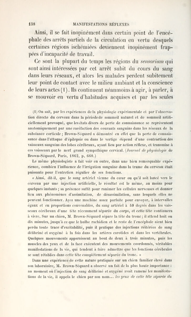 Ainsi, il se fait inopinément dans certain point de l'encé- phale des arrêts partiels de la circulation en vertu desquels certaines régions ischémiées deviennent inopinément frap- pées d'incapacité de travail. Ce sont la plupart du temps les régions du sensorium qui sont ainsi intéressées par cet arrêt subit du cours du sang dans leurs réseaux, et alors les malades perdent subitement leur point de contact avec le milieu ambiant et la conscience de leurs actes (1). Ils continuent néanmoins à agir, à parler, à se mouvoir en vertu d'habitudes acquises et par les seules (I) On sait^ par les expériences delà physiologie expérimentale et par l'observa- tion directe du cerveau dans la période de sommeil naturel et de sommeil artifi- ciellement provoqué, que les états divers de perte de connaissance se représentent anatomiquement par une raréfaction des courants sanguins dans les réseaux de la substance corticale ; Brown-Séquard a démontré en effet que la perte de connais- sance dans Fattaque d'épilepsie ou dans le vertige dépend d'une contraction des vaisseaux sanguins des lobes cérébraux, ayant lieu par action réflexe, et transmise à ces vaisseaux par le nerf grand ?,^mT^SiVai(\\i& c&vVical. [Journal de physiologie de Brown-Séquard, Paris, 1862, p, 660.) Le même physiologiste a fait voir en outre, dans une bien remarquable expé- rience, combien l'influence de l'irrigation sanguine dans la trame du cerveau était puissante pour l'entretien régulier de ses fonctions. « Ainsi, dit-il, que le sang artériel vienne du cœur ou qu'il soit lancé vers le cerveau par une injection artificielle, le résultat est le même, au moins pour quelques instants; sa présence suffit pour ranimer les cellules nerveuses et donner lieu aux phénomènes d'assimilation, de désassimilation, sans lesquels elles ne peuvent fonctionner. Ayez une machine assez parfaite pour envoyer, à intervalles égaux et en proportions convenables, du sang artériel à 40 degrés dans les vais- seaux cérébraux d'une tête récemment séparée du .corps, et cette tête continuera à vivre. Sur un chien, M. Brown-Séquard sépare la tête du tronc; il attend huit ou dix minutes, jusqu'à ce que le bulbe rachidien et le reste de l'encéphale aient bien perdu toute trace d'excitabilité^ puis il pratique des injections réitérées de sang défibriné et oxygéné à la fois dans les artères carotides et dans les vertébrales. Quelques mouvements apparaissent au bout de deux à trois minutes, puis les muscles des yeux et de la face exécutent des mouvements coordonnés, véritables manifestations de la vie, qui tendent à faire admettre que les fonctions cérébrales se sont rétabhes dans cette tête complètement séparée du tronc. » Dans une expérience de cette nature pratiquée sur un chien familier élevé dans son laboratoire, M. Brown-Séquard a observé un fait de la plus haute importance : au moment où l'injection de sang défibriné et oxygéné avait ramené les manifesta- tions de la vie, il appela le chien par son nom... les yeux de cette tête séparée du
