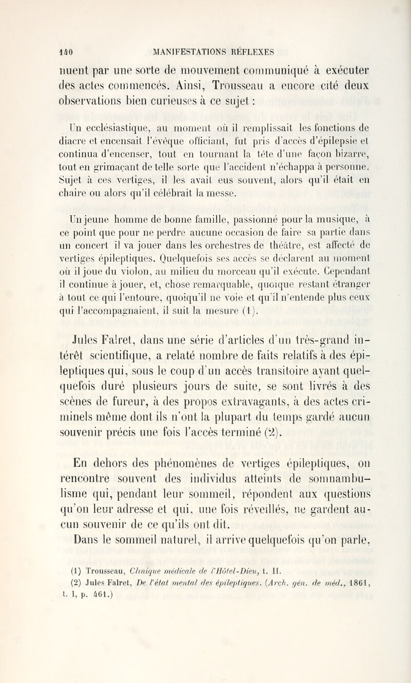 îiuent par une sorte de mouvement communiqué à exécuter des actes commencés. Ainsi, Trousseau a encore cité deux observations bien curieuses à ce sujet : Un ecclésiastique, au moment où il remplissait les fonctions de diacre et encensait l'évèque officiant, fut pris d'accès d'épilepsie et continua d'encenser, tout en tournant la tète d'une façon bizarre, tout en grimaçant de telle sorte que l'accident n'échappa à personne. Sujet à ces vertiges, il les avait eus souvent, alors qu'il était en chaire ou alors qu'il célébrait la messe. Un jeune homme de bonne famille, passionné pour la musique, à ce point que pour ne perdre aucune occasion de faire sa partie dans un concert il va jouer dans les orchestres de théâtre, est affecté de vertiges épileptiques. Quelquefois ses accès se déclarent au moment où il joue du violon, au milieu du morceau qu'il exécute. Cependant il continue à jouer, et, chose remarquable, quoique restant étranger à tout ce qui l'entoure, quoiqu'il ne voie et qu'il n'entende plus ceux qui l'accompagnaient, il suit la mesure (1). Jules Falret, dans une série d'articles d'un très-grand in- térêt scientifique, a relaté nombre de faits relatifs à des épi- leptiques qui, sous le coup d'un accès transitoire ayant quel- quefois duré plusieurs jours de suite, se sont livrés à des scènes de fureur, à des propos extravagants, à des actes cri- minels même dont ils n'ont la plupart du temps gardé aucun souvenir précis une fois l'accès terminé (y). En dehors des phénomènes de vertiges épileptiques, on rencontre souvent des individus atteints de somnambu- lisme qui, pendant leur sommeil, répondent aux questions qu'on leur adresse et qui, une fois révedlés, ne gardent au- cun souvenir de ce qu'ils ont dit. Dans le sommeil naturel, il arrive quelquefois qu'on parle, (1) Trousseau, Clinique médicale de tHôfel-Dieu, t. II. (2) Jules Falret, De l'état mental des épileptiques. {Arch. gén. de méd., 1861, t. I, p. 461.)