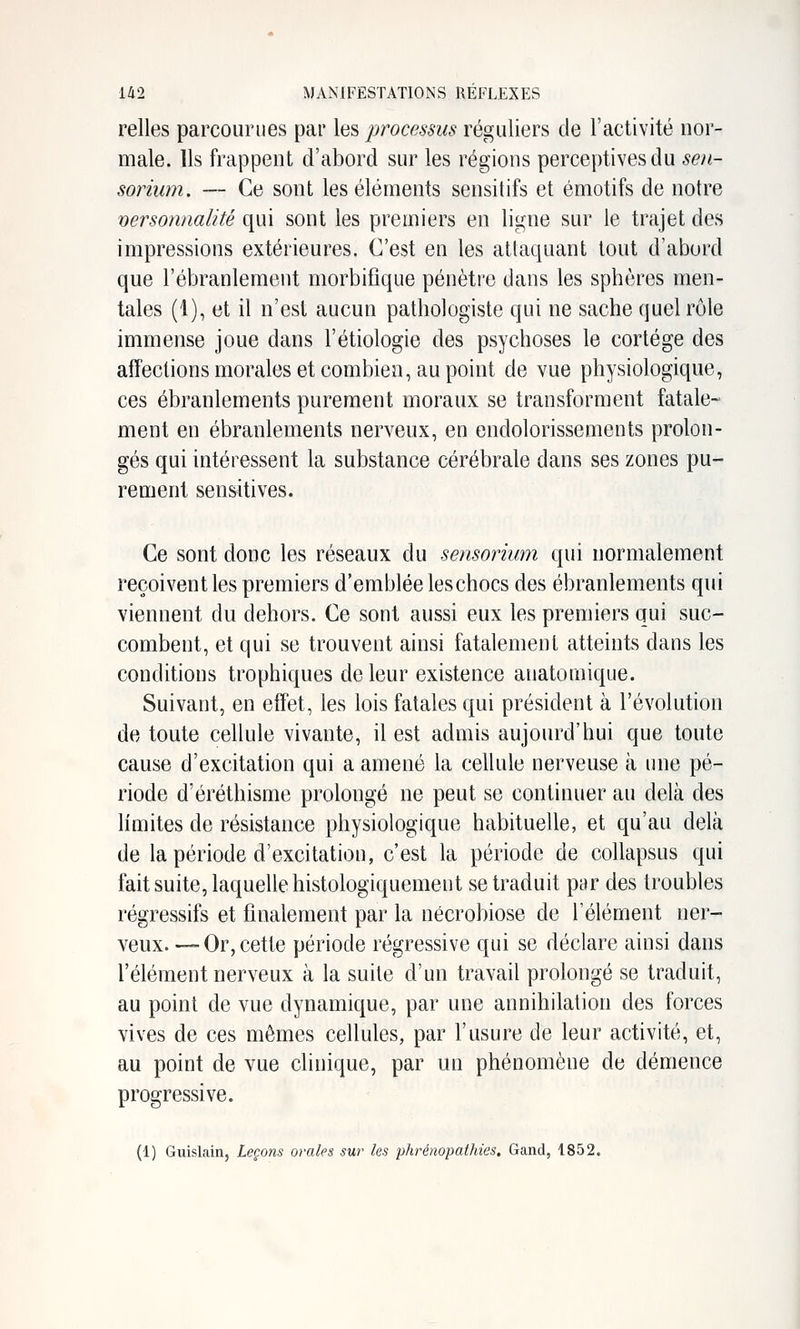 relies parcourues par les processus réguliers de l'activité nor- male. Us frappent d'abord sur les régions perceptives du seii- sorium. — Ce sont les éléments sensitifs et émotifs de notre personnalité qui sont les premiers en ligne sur le trajet des impressions extérieures. C'est en les attaquant tout d'abord que l'ébranlement morbifique pénètre dans les spbères men- tales (1), et il n'est aucun pathologiste qui ne sache quel rôle immense joue dans l'étiologie des psychoses le cortège des aifeclions morales et combien, au point de vue physiologique, ces ébranlements purement moraux se transforment fatale- ment en ébranlements nerveux, en endolorissements prolon- gés qui intéressent la substance cérébrale dans ses zones pu- rement sensitives. Ce sont donc les réseaux du sensorium qui normalement reçoivent les premiers d'emblée leschocs des ébranlements qui viennent du dehors. Ce sont aussi eux les premiers qui suc- combent, et qui se trouvent ainsi fatalement atteints dans les conditions trophiques de leur existence anatomique. Suivant, en effet, les lois fatales qui président à l'évolution de toute cellule vivante, il est admis aujourd'hui que toute cause d'excitation qui a amené la cellule nerveuse à une pé- riode d'éréthisme prolongé ne peut se continuer au delà des limites de résistance physiologique habituelle, et qu'au delcà de la période d'excitation, c'est la période de collapsus qui fait suite, laquelle histologiquement se traduit par des troubles régressifs et finalement par la nécrobiose de l'élément ner- veux. — Or, cette période régressive qui se déclare ainsi dans l'élément nerveux à la suite d'un travail prolongé se traduit, au point de vue dynamique, par une annihilation des forces vives de ces mêmes cellules, par l'usure de leur activité, et, au point de vue clinique, par un phénomène de démence progressive. (1) Guislain, Leçons orales sur les phrénopathies. Gand, 1852.